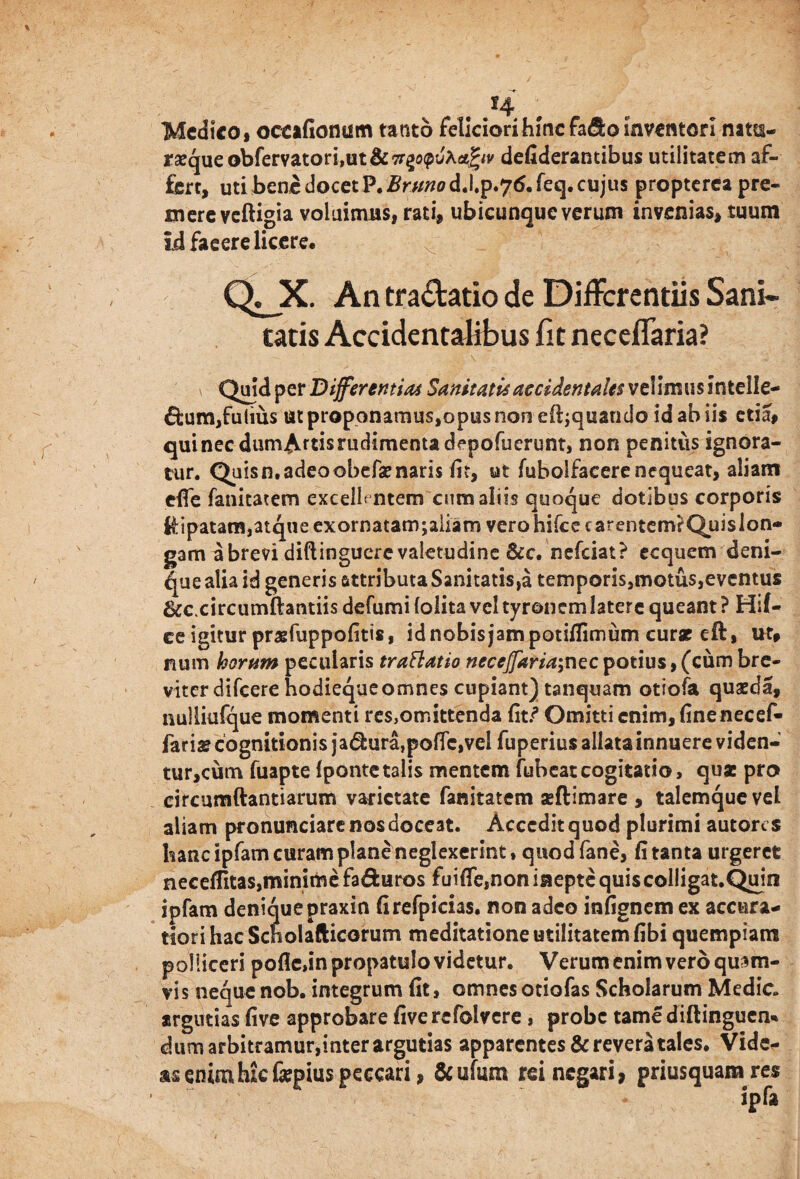 t s4 Medico, occafionum tanto feliciori hinc fafto inventori nam- raeque obfervatori,ut&7t%o(pv\<tfyv defiderantibus utilitatem af¬ fert, uti bene docet P. Brnno d.l.p.76. feq. cujus propterca pre¬ mere veftigia voluimus, rati, ubicunque verum invenias, tuum id facere licere, Qj_X. An tractatio de Differentiis Sani¬ tatis Accidentalibus fit neceflaria? Quid per Differemini Sanitatis accidentales velimus intelle- £fcum,£ulius ut proponamus,opus non eliquando id ab iis etia, qui nec dum^rtis rudimenta depofuerunt, non penitus ignora¬ tur. Quisn.adeoobefaenaris fit, ut fubolfacere nequeat, aliam eflfe fanitatem excellentem cum aliis quoque dotibus corporis dipatam,atque exornatam;aiiam vero hike carentem? Quislon- gam a brevi diftinguere valetudine &c. nefeiat? ecquem deni¬ que alia id generis attributa Sanitatis,a temporis,motus,eventus 6cc.circumftantiis defumi (olita vel tyronemlatere queant ? Hif- ce igitur prsfuppofitis, id nobis jam potiflimum cur* eft, ut, num horum pecularis traElatio neceffaria\nzc potius, (cum bre¬ viter difeere hodiequeomnes cupiant) tanquam otiofa quaeda, nulliufque momenti res,omittenda fit.? Omitti enim, finenecef- jari* cognitionis ja&ura,po(Tc,vel fuperius allata innuere viden- tur,cum fuapte (pontetalis mentem fubcatcogitatio, qu* pro circumdandarum varietate fanitatem aeftimare , talemquevel aliam pronunciare nos doceat. Accedit quod plurimi autores hanc ipfam curam plane neglexerint * quod fane, fi tanta urgeret neceffitas,minimefaduros fuiffe,non inepte quiscolligat.Quin ipfam denique praxin firefpicias. non adeo infignem ex accura¬ tiori hac Scholafticorum meditatione utilitatem fibi quempiam polliceri pofle,in propatulo videtur. Verum enim vero qusm- vis nequenob. integrum fit, omnesotiofas Scholarum Medie, argutias five approbare five refolvere, probe tame diftinguen* dum arbitramur,inter argutias apparentes & revera tales. Vide¬ as enimhJcfepiuspeccari, &ufum rei negari, priusquana res