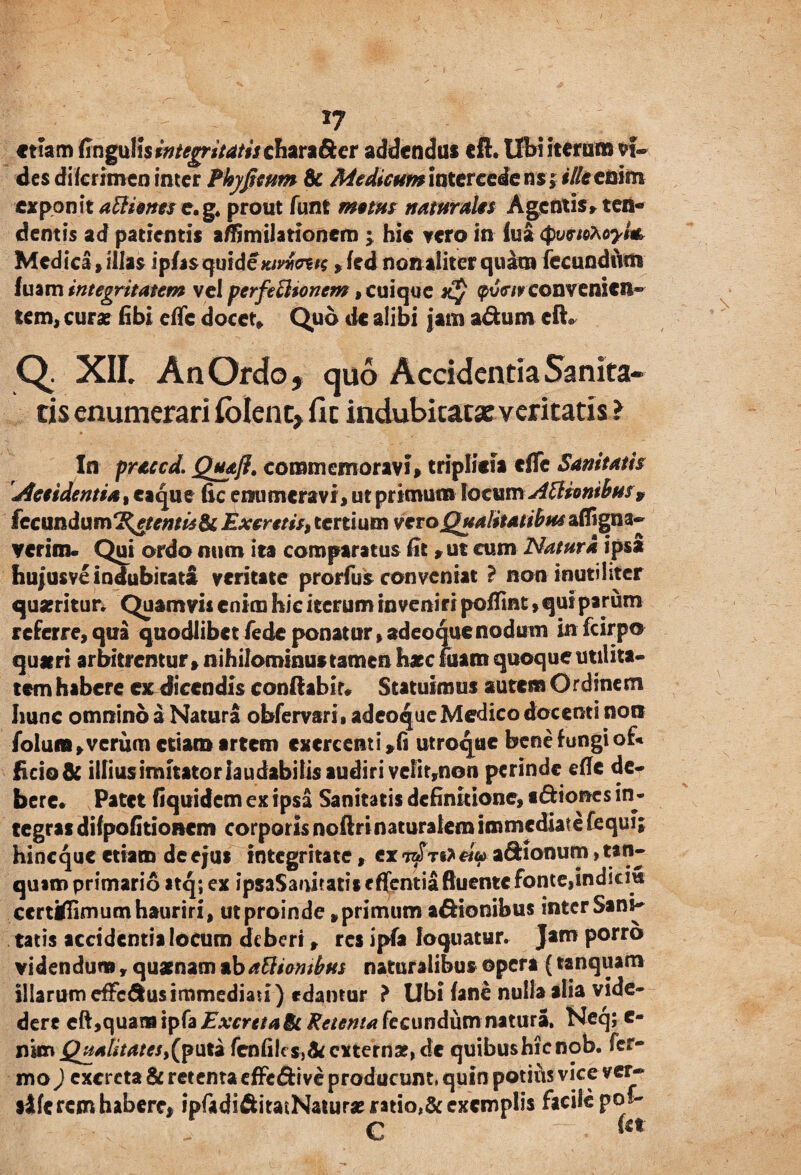 emm fingulis integritatis chara&er addendas cil. Ubi iteraris vi¬ des diferimen inter Pkyficum & Medtcum intercede ns; ille enim exponit aftiones e.g* prout funt metus naturalis Agentis» ten¬ dentis ad patientis affimilationcm ; hic vero in lua Medica»illas ipfasquideKtvntnn » fed nonaliter quam fecundum fuam integritatem vel perfefttonem, cuique jcJ convenien¬ tem» curas fibi effc docet» Quo de alibi jam a&um eft* Q. XII. An Ordo, quo Accidentia Sanita¬ tis enumerari Iblcnt> fit indubitatae veritatis l In praccd. Quaji. commemoravi» triplicia efle Sanitatis decidentia, ea que fic enumeravi» ut primum locumAsionibus v (ccundam^etemisBt Excretis, tertium veto Qualitatibus affigna- verim« Qui ordo num ita comparatus Ut »ut cum Natura ipsa hujusvc indubitata veritate prorfus conveniat ? non inutiliter quseritur. Quamvis enim hic iterum inveniri pofiint,qui parum referre»qua quodlibet fede ponatur,adeoquenodum infcirpo qu#ri arbitrentur»nihilominus tamen haec fuam quoque utilita¬ tem habere ex dicendis conflabit» Statuimus autem Ordinem Iiunc omnino a Natura obfervarii adeoque Medico docenti non folum»verum etiam artem exercenti »fi utroque bene iungi of* fido& illius imitator laudabitis audiri vc!it,non perinde efle de¬ bere. Patet (iquidem ex ipsa Sanitatis definitione, «<5lioncs in¬ tegras dilpofitioncm corporis noftrinaturalem immediate fequi; hineque etiam de ejus integritate, ex tbTti* «V a&ionum> tan- quam primario itq; ex ipsaSanitatis effentia fluente fonte,indiem ecrtWimum hauriri, ut proinde, primum asionibus inter Sani¬ tatis accidentia locum deberi» res ipfa loquatur. Jam porro videndum, quanam ab attientbus naturalibus ©pera (tanquam illarum efferus immediati) edamur } Ubi (ane nulla alia vide- dere eft,quam ipfa Excreta 6c Retenta fecundum natura, Neq; e- nimQualitates,(puta fenfiics,&externa?,de quibushienob. fer- mo) excreta & retenta effe&ive producum, quin potius vice ver- sile rem habere, ipfadiftitatNaturamtia,&excmpli$ facite po^