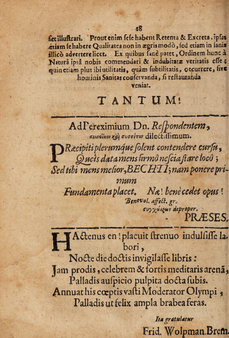 I •sB Cet Uluftrari. Prout enim fefe habent Retenta & Excreta, ipfas etiam (ehabere Qualitates non in aegris modo ,fed etiam in fanis illicb advertere licet* Ex quibus fime patet, Ordinem hunc a NituraipsI nobis commendari & indubitatae veritatis effc ; quinetiam plus ibi utilitatis, quam fubtilitauY, occurrere, five hominis Sanitas confervanda, fi recantanda veniat. TANTUM! AdFereximium Dn. Recondentem * viwoiKovnji wfww dilectdlimum. PRacipiti plerumquefilent contendere curfit, §>uehdata,mensBrmdnefeiaflarelocd j Sed tibi mens me(ior,BEC HF1> nam ponere pri¬ mum Fundamenta placet> Na! bene cedet opus! ‘BgnWoh affetl, gr. myyjzi&tov deproper9 - PR^SES. «r< HAflenus en! placuit ftrenuo indulfifle la¬ bori , No&e diedo&is invigilafle libris: Jam prodis $ celebrem 8c fortis meditaris arena* Palladis aufpicio pulpita doilafubis. ^Annuat his coeptis vafti Moderator Olympi Palladis ut felix ampla brabea feras. Ita ttratulatur Frid. Wolpman.Brefti.