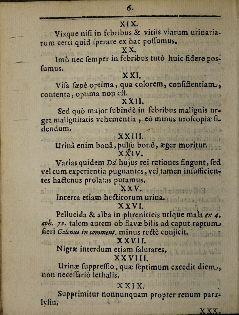 <5. XIX. Vixque nifi in febribus & vitiis viarum urinaria¬ rum certi quid fperare ex hac pofiutnus» XX. Imo nec femper in febribus tuto huic fidere pos- futnus. XXI. Vifa ftep& optima, qua colorem, confidentiam-., contenta, optima non eft. XXII. Sed quo major fubinde in febribus malignis ur¬ get malignitatis vehementia, eo minus urofcopite fi¬ dendum. - XXIII. Urina enim bona, pulfu bono, teger moritur. X i‘\ V. Varias quidem Dd,hujus rei rationes fingunt, fed vel cum experientia pugnantes, vel tamen infufficien» tes ha&enus prolatas putamus, XXV. . . Incerta etiam he&icorum urina. XXVI. A Pellucida & alba in phreniticis utique mala ex 4♦ aph. 72. talem autem ob flavae bilis ad caput raptuiru fieri Galenus in comment. minus re de conjicit, XXVII. Nigrse interdum etiam falutares. XXVIII. Urinae fupprefllo, quae feptimum excedit dieiru, non neceflario iethalis. XXIX. Supprimitur nonnunquam propter renum para- lvfin, ^ •* xxx^
