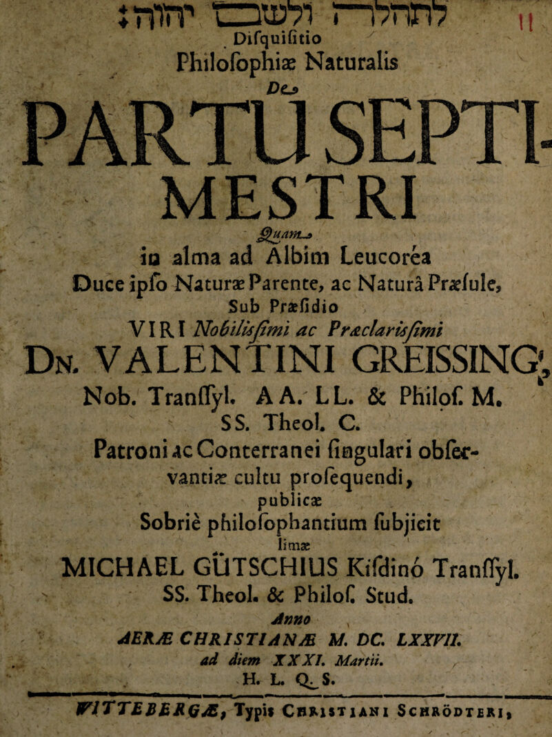 rmiT oi57i ri7tvn Difquifitio y Philofophiae Naturalis Dtfi H II §luawu> ia alma ad Albini Leucorea Duce iplo Naturae Parente, ac Natura Praefule, Sub Praefidio • , VIRI Nobili*fimi ac Praclarisfimi Dn. VALENTINI GREISSING' Nob. Tranflyl. A A. LL. & Philofi M. SS. Theol. C. Patroni ac Conterranei lingulari oblor- vantiae cultu profequendi, publicae Sobrie philolophantium fubjieit ■ i ' -  1 N i • i imise MICHAEL GUTSCH1US Kifdino Tranflyl. v SS. Theol. & Philoli Stud. Anno AEKJE CHRISTIANA M. DC. LXXV11. ; t , ad diem XXXI. Martii. H. L. Q^S. WlTTERhRQAS) Typis Christiani Schaodteri,