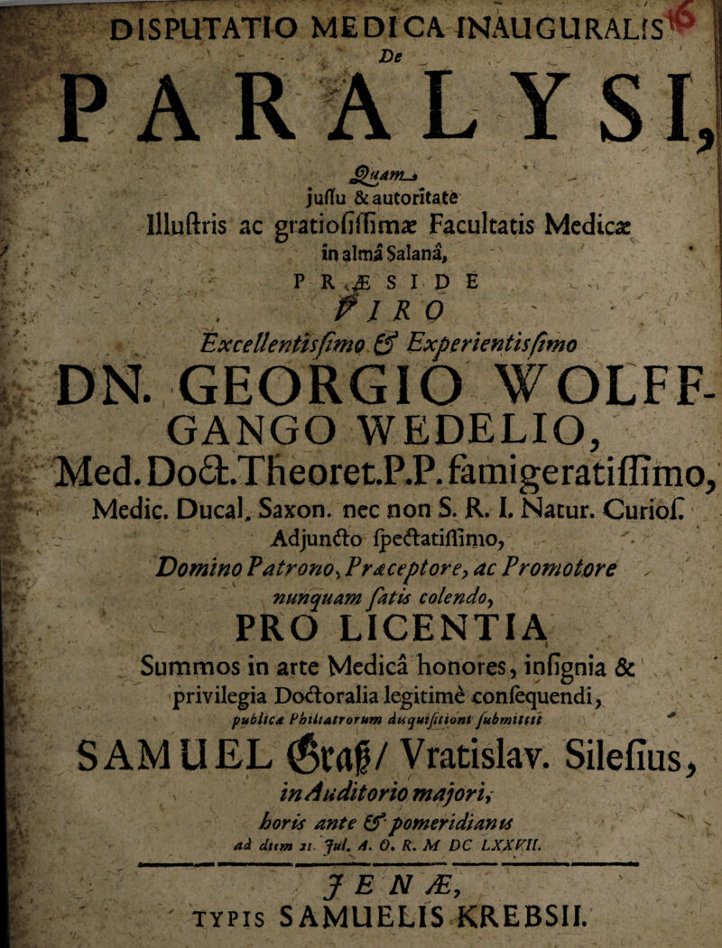 „X_ » t ✓ /7 DISPUTATIO MEDICA INAUGURALfS ' - De PARALY QuAWL-a juflu &autoritate Illuftris ac gratiofiffima: Facultatis Medica: in alma Salana, ' ' . , - : P R ,f s I D E • fi 1 R 0 Excellentis fimo & Experientis fimo DN. GEORGIO WOLFF- GANGO WEDELIO, Med. Do£t.Theoret.P.P. famigeratiffimo. Medie. Ducal, Saxon, nec non S. R. I, Natur. CurioE Adjunfto ipeftatiflinio, '• Domino Patrono-, Praeceptore, ac Promo tore nunquam fatis colendo, ' . - PRO LICENTIA Summos in arte Medica honores, infignia &1, privilegia Dcxftoralia legitimi eonfequendi, publica Phtltatrorum daquifitiont fubmitttt SAMUEL (Scaf/ Vratislav. Silefius^ in Auditorio majori, < horis ante & pomeridiants ad diem 2i. JuL 4. 0. R. M DC LXXHL J E N TYPIS S AMUELIS KREBSII.