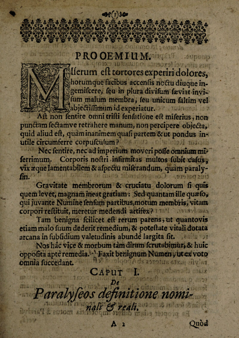 PROOEMIUM. , - «j(j39» mufuif P .Irmhl ■ jtferum eft tortores experiri dolores, fehorumque facibus accenfis nc£tu diuque in- jgemifcere, feu in plura divifum feviat invi- fum malum membra, ieu unicum falcim vel ]abjedi/IImiim id experiatur. • Aft non fentire omnitrifti fenfatione eft miferius,non pun&am fe&amve retrahere manum, non percipere objeda, quid aliud eft, quam inanimem qua fi partem & ut pondus in¬ utile circumferre corpufcufum ? , Nec fentire, nec ad imperium moveri poffe omnium mi- ferrimum. Corporis noftri infirmitas multos fubit xfafus, vix seque lamentabilem &afpedu miferandum, quam paraly- fin. Gravitate membrorum & cruciatu dolorum fi quis quem levet, magnam ineat gratiam: Sed quantam ille qusefo* qui juvante Numine fenfum partibus,motum membris, vitam corpori reftituit, meretur medendi artifex ? Tam benigna fcilicet eft rerum parens,ut quantovis etiam malo fuum dederit remedium, & poteftate vitali dotata arcana in fubfidium valetudinis abunde largita fit. j * Nos hac vice & morbum tam dirum fcrutabimur> & huic oppofita apte remedia. *vFaxit benignum Numen ,* Ut «ex voto omniafuccedant. ' , Caput I. 1.’!' t Ve 'mtionemmirJ^ nali & reali.