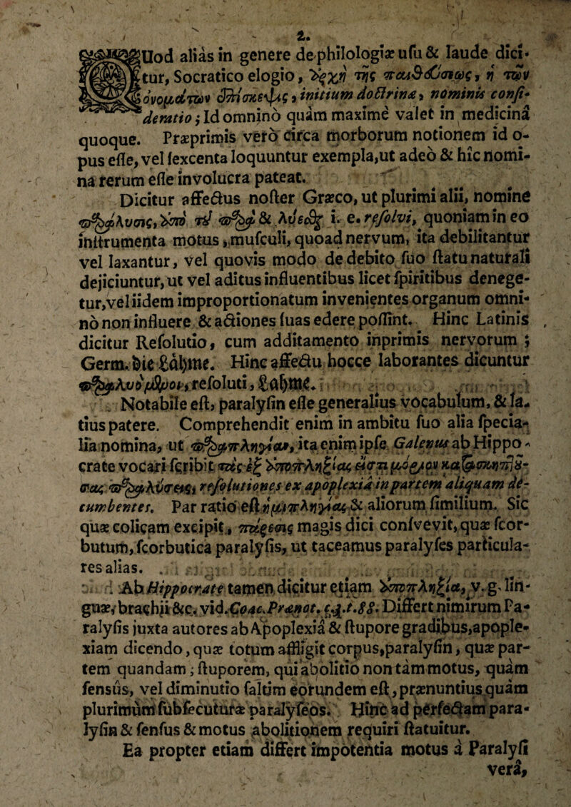 'tur, Socratico elogio, tfcuS&ncos r v tz2V lovofidjw SdnOTtB^, initium doflrin*, nominis confi- * de ratio j Id omnino quam maxime valet in medicina quoque. Praeprimis vero circa morborum notionem id o- pusefle, vel fexcenta loquuntur exempla,ut adeo & hic nomi¬ na rerum efle involucra pateat. Dicitur affedus nofter Graeco, ut plurimi alii, nomine rd Me&g i. e.rffilvi, quoniam in eo inttrumenta motus, mufculi, quoad nervum, ita debilitantur vel laxantur, vel quovis modo de debito fuo flatu naturali dejiciuntur, ut vel aditus influentibus licet fpiritibus denege- tur,veliidem improportionatum invenientes organum omni¬ no non influere & a&iones luas edere poflint. Hinc Latinis dicitur Refoludo, cum additamento inprimis nervprum *, Germ. feie £al)me. Hinc affedu hocce laborantes dicuntur qfypkvifjUpoh refoIuti, $£§!$$+ h Notabile efl, paralyfin efle generalius vocabulum, & fa* tius patere. Comprehendit enim in ambitu fuo alia fpecia*» lia nomina, ut ita enim ipfe Galenus ab Hippo¬ crate vocari ftribi 'dmwh Metipog/ov Kaf&ma}7?i5- &ct4 refolutiones ex apoplexia in partem aliquam de¬ cumbentes, Par ratio aliorum flmilium. Sic quae colicam excipit., magis dici conive vit, qua; fcor- buturo, fcorbutica paralyfls, ut taceamus paralyfes parHcuIa- res alias. n ^n;:rk ,' — ca ; ; . Ah Hippocrate tamen dicitur etiam ^7rAj?|<c^v. gdin- gua?, brachii &c. vid,Go4c>Pr4#at. c£.t.$S. Differt nimirum Pa- ralyfis juxta autores ab Apoplexia & flupore gradibus,apople¬ xiam dicendo, quse totum affligit corpus,paralyflh, qua; par¬ tem quandam; ftuporem, qui abolitio non tam motus, quam fensiis, vel diminutio faltim eorundem eft , praenuntius .quam plurimum fubfecuturse pairalyfeos. Hinc ad perfedam para- lyfln & fenfus & motus abolitionem requiri ftatuitur. Ea propter etiam differt impotentia motus a Paralyli , V ; vexi,