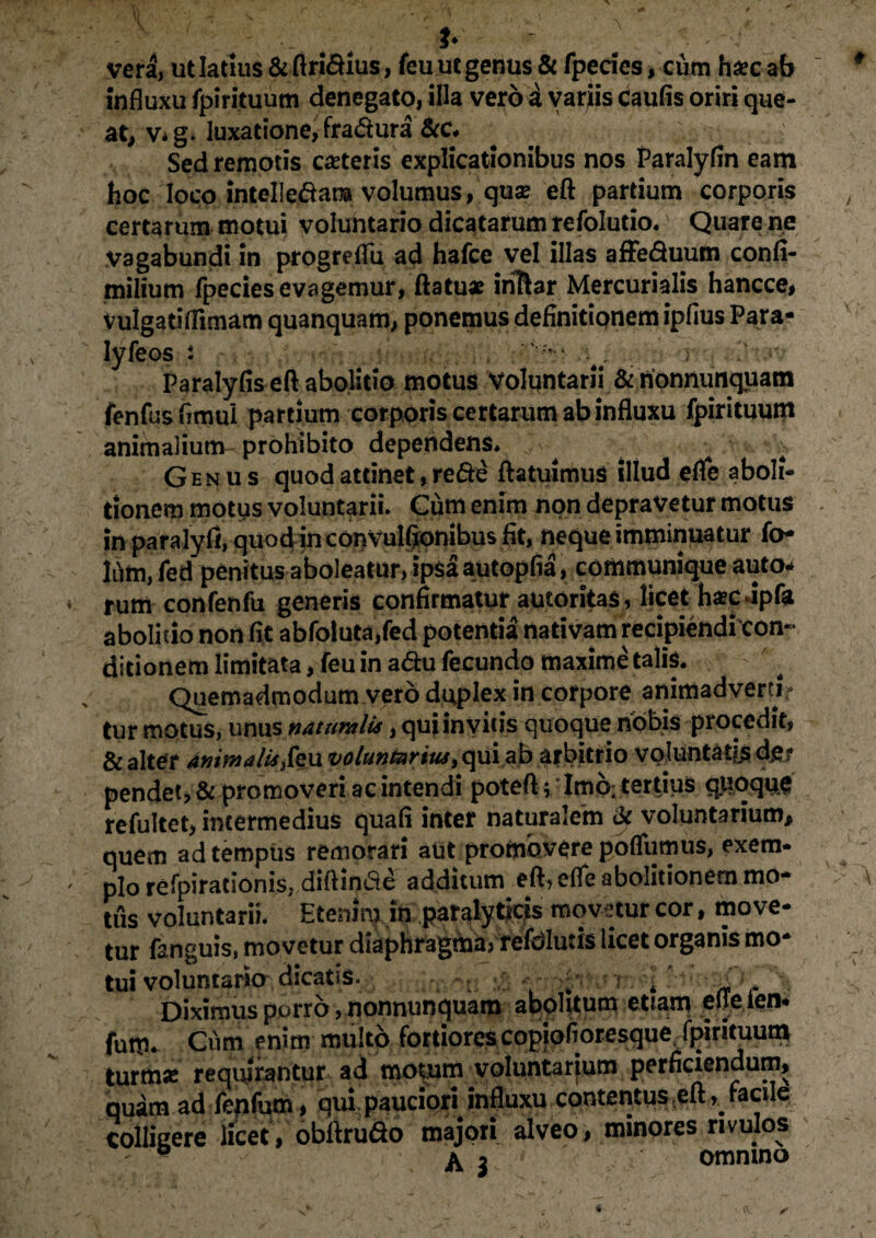 vera, utlatnis&ftri&ius, feu ut genus & fpecics, cum haec ab influxu fpirituum denegato, illa vero a variis caulis oriri que¬ at, v* g. luxatione, fradura &c. Sed remotis ceteris explicationibus nos Paralyfin eam hoc loco intelledara volumus, qua? eft partium corporis certarum motui voluntario dicatarum refolutio. Quare ne vagabundi in progreflu ad hafce vel illas affeduum confi- milium fpeciesevagemur, ftatu* iriftar Mercurialis hancce, vulgatiflimam quanquam, ponemus definitionem ipfius Para- lyfeos t . .. r . !' Paralyfis eft abolitio motus voluntarii & nonnimquam fenfusfimui partium corporis certarum ab influxu fpirituum animalium prohibito dependens* ‘,v / . Genus quod attinet, rede ftatuimus illud efle aboli¬ tionem motus voluntarii. Cum enim non depravetur motus in para ly fi, quod in convulfionibus fit, neque imminuatur fo- liim, fed penitus aboleatur, ipsa autopfia, communique auto* ♦ rum confenfu generis confirmatur autoritas, licet haecdpfa abolitio non fit abfoluta,fed potentia nativam recipiendi con¬ ditionem limitata, feu in adu fecundo maxime talis. Quemadmodum vero duplex in corpore animadverti* tur motus, unus naturali*, qui invitis quoque nobis procedit, & alter animali*,feu voluntarius, qui ab arbitrio voluntatis de¬ pendet, & promoveri ac intendi poteft; Imb; tertius quoque refultet, intermedius quali inter naturalem & voluntarium, quem ad tempus remorari aut promovere polfumus, exem- ; pi0 refpirationis, diffinde additum eft, elfe abolitionem mo¬ tus voluntarii. Etenim in paralyticis movetur cor, move¬ tur fanguis, movetur diaphragma, refolutis licet organis mo tui voluntario dicatis. . -j< Diximus porro, nonnunquam abolitum etiam eue ien* fum. Cum enim multo fortiores copiofioresque fpirituum turmas requirantur ad motum yoluntarfum perficiendum, quam ad feqfum, qui pauciori influxu contentus ;eft, facile colligere licet, obftrudo majori alveo, minores rivulos ' ° & $ omnino