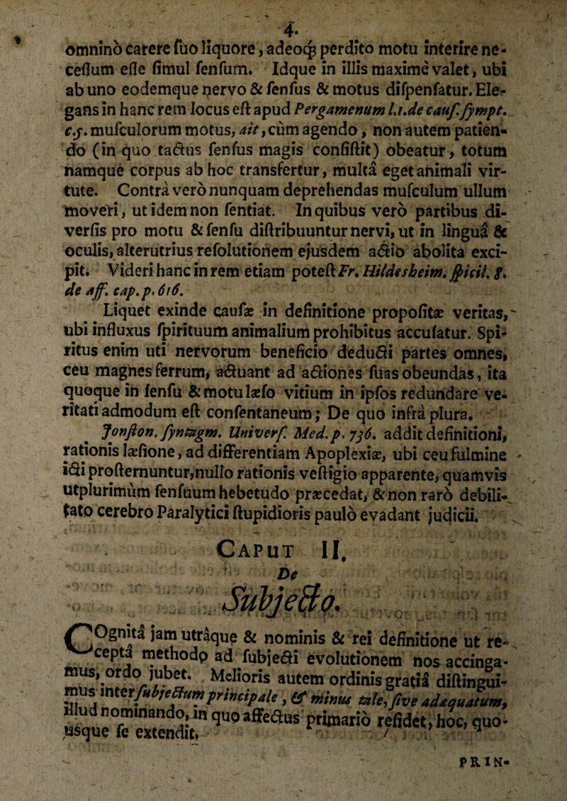 omnino carere fuo liquore, adeocp perdito motu interire ne- ceflum efle fimul fenfum. Idque in illis maxime valet, ubi ab uno eodemque pervo & fenfus & motus difpenfatur. Ele-- gans in hanc rem locus eft apud Pergamenum Li.de cauf. fympt. c.j. mufculorum motus, ait, cum agendo, non autem patien» do (in quo ta&us fenfus magis confidit) obeatur, totum namque corpus ab hoc transfertur, multa eget animali vir¬ tute. Contra vero nunquam deprehendas mufculum ullum moveri, ut idem non fentiat. In quibus vero partibus di- verfis pro motu &fenfu diftribuuntur nervi, ut in lingua & oculis, alterutrius refolutionem ejusdem a$io abolita exci¬ pit. Videri hanc in rem etiam poteftFnHitdesheim. «f, de aff. cap.p<6i6. Liquet exinde caufas in definitione propofitse veritas,' ubi influxus fpirituum animalium prohibitus accufatur. Spi¬ ritus enim uti nervorum beneficio dedu&i partes omnes, ceu magnes ferrum, acuant ad a&iones fuasobeundas, ita quoque in fenfu &motulsefo vitium in ipfos redundare ve¬ ritati admodum eft confentaneum ; De quo infra plura. Jonfion. fyntagm. Univerf. Med.p,7]6. addit definitioni, rationis Iadione, ad differentiam Apoplexia;, ubi ceu fulmine - i<di profternuntur,nullo rationis veftigio apparente, quamvis utplurimiim fenfuum hebetudo procedat, &non raro debilK ^ato cerebro Paralytici ftupidioris paulo evadant judicii. Caput II, De /^Ognita jam utraque & nominis & rei definitione ut rfc cepta methodp ad fubje&i evolutionem nos accinga- M?I!o»s autem ordinis gratia diftingui- mus mtetfubiettum prtnctpale, fif mimu mle, five adtquatum.