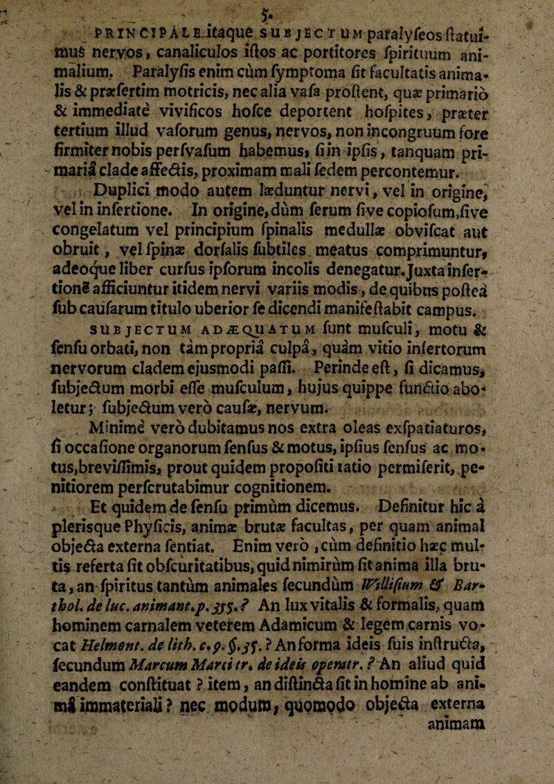 PRINCIPAL?Jtaque sub jec t um paralyfeosflatui- mus nervos, canaliculos iftos ac portitores fpirituum ani¬ malium, Paralyfis enim cum fymptoma iit facultatis anima¬ lis & prarfertim motricis, nec alia vafa proflent, qua? primario & immediate vivificos hofce deportent hofpites, prater tertium illud vaforum genus, nervos, non incongruum fore firmiter nobis perfvafum habemusi fi in ipfis, tanquam pri¬ marii clade affedis, proximam mali fedem percontemur. Duplici modo autem la?duntur nervi, vel in origine,^ vel in infertione. In origine, dum ferum fi ve copiolum,!! ve congelatum vel principium fpinalis medullae obvifcat aut obruit, vel fpinae dor falis fubtiles meatus comprimuntur» adeoque liber curfus ipforum incolis denegatur.Juxta infer- donS afficiuntur itidem nervi variis modis, de quibus poftea fub caufarum titulo uberior fe dicendi manifeflabit campus. SUBJECTUM ADiEQUATUM futtt mufculi, mOtU & fenfu orbati, non tam propria culpa, quam vitio infertorum nervorum cladem ejusmodi patii. Perinde eft, fi dicamus, fubjedum morbi efle mufculum, hujus quippe fundio abo¬ letur 5 fubjedum vero caufae, nervum. . Minime vero dubitamus nos extra oleas exfpatiaturos, fi occafioneorganorumfenfus &motus, ipfius fenfus ac mo¬ tus, brevi/limis, prout quidem propofid iatio permiferit, pe¬ nitiorem perfcrutabimur cognitionem. Et quidem de fenfu primum dicemus. Definitur hic i plerisque Phyfieis, animas bruta? facultas, per quam animal objeda externa fentiat. Enim vero , ciim definitio haec mul¬ tis referta fit obfcuritatibus, quid nimirum fit anima illa bru¬ ta, an fpiritus tantum animales fecundum ITtllipum & Bar* thoL de lue. ammant>p.sj$. ? An lux vitalis & formalis, quam hominem carnalem veterem Adamicum & legem carnis vo ¬ cat Helment.delith.c.p.§,tf.}Anforma ideis fuis inflruda, - fecundum Marcum Mani tr» de ideis operatr. ? K.r\ aliud quid eandem conftituat ? item, an diftinda fit in homine ab ani* mSimmateriali? nec modum; quomodo objeda externa animam