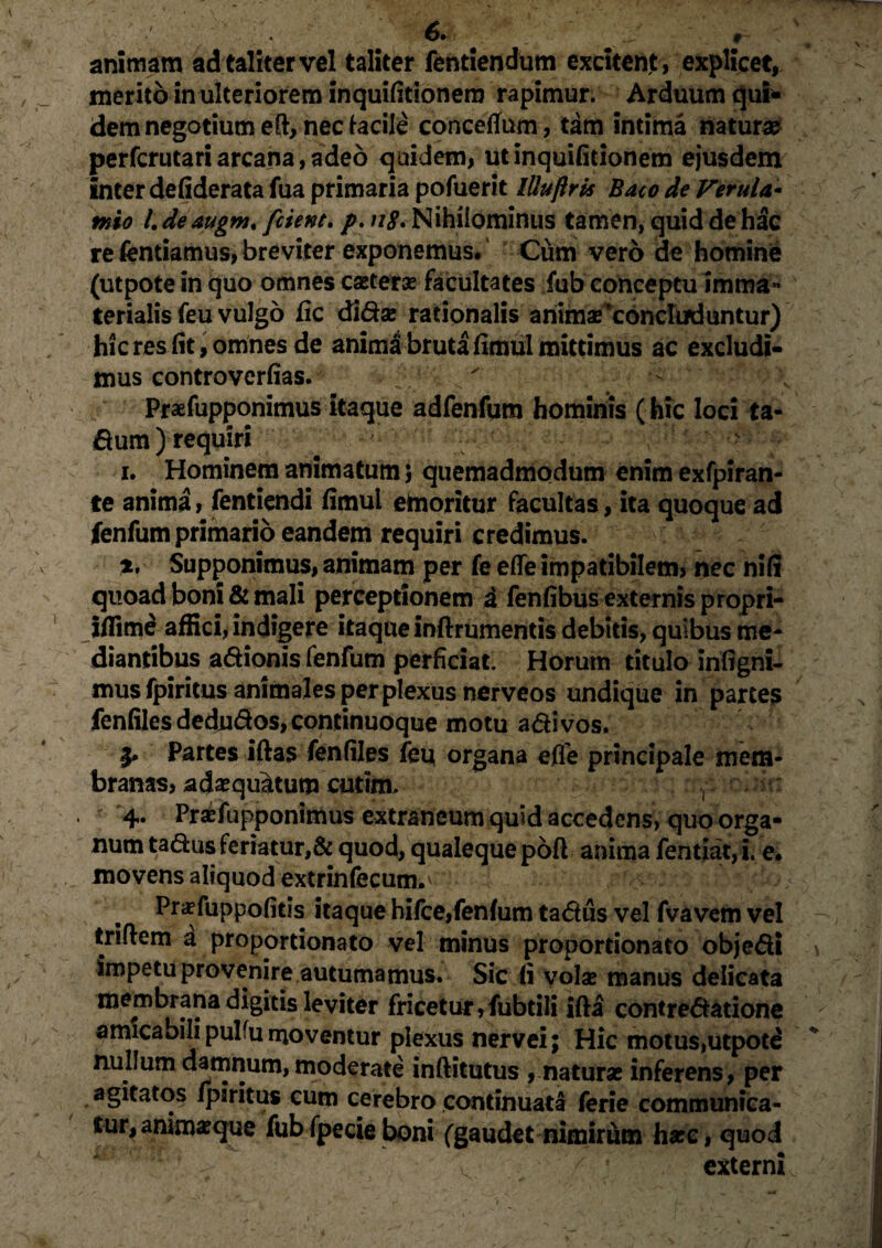 animam ad taliter vel taliter fentiendum excitent, explicet, merito in ulteriorem inquifitionero rapimur. Arduum qui* dem negotium eft, nec facile concetfum, tam intima natur* perfcrutari arcana, adeo quidem, utinquifitionem ejusdem inter defiderata fua primaria pofuerit lUuftris Baco de Verula¬ mio /. de augm. fetent. />. n$. Nihilominus tamen, quid de hac re fentiamus, breviter exponemus. Cum vero de homine (utpotein quo omnes eseterae facultates fub conceptu imma¬ terialis feu vulgo fic didse rationalis anim*‘concluduntur) hicres fit, omnes de anima bruta fimul mittimus ac excludi¬ mus controverfias. - Praefupponimus itaque adfenfum hominis (hic loci ta- dum) requiri i. Hominem animatum; quemadmodum enim exfpiran- te anima, fentiendi fimul emoritur facultas, ita quoque ad fenfum primario eandem requiri credimus. t, Supponimus, animam per fe efle impatibilem» nec nifi quoad boni & mali perceptionem A fenfibus externis propri- ifiime affici, indigere itaque inftrumentis debitis, quibus me¬ diantibus adionis fenfum perficiat. Horum titulo infigni- musfpiritus animales per plexus nerveos undique in partes fenfiles dedudos, continuoque motu adi vos. I* Partes iftas fenfiles feu organa efle principale mem¬ branas, adaequatum cutim. r ; 4- Praefupponimus extraneum quid accedens, quo orga¬ num tadus feriatur,& quod, qualeque poft anima fentiat, i. e. movens aliquod extrinfecunv Pr«fuppofitis itaque hifce,fenfum tadus vel fvavem vel triflem a proportionato vel minus propordonato objedi impetu provenire autumamus. Sic fi volas manus delicata membrana digitis leviter fricetur,fubtili ifta contredatione amicabili pulfu moventur plexus nervei; Hic motus,utpote nullum damnum, moderate inflitutus , natur* inferens, per agitatos /paritus cum cerebro continuata ferie communica¬ tur, animaeque fub fpecie boni (gaudet nimirum harc, quod - - v 7' ' externi