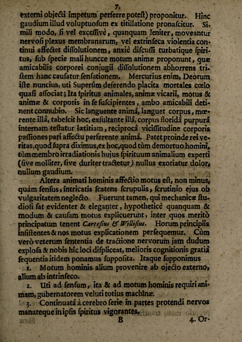 . . .. 7f externi obje&i impetum’ perferre poteft) proponitur. Hinc gaudium illud voluptuofum ex titillatione pronafcitur. Si. mili modo, fi vel excellive, quanquam leniter, moveantur nervofi plexus membranarum, vel extrinfeca violentia con¬ tinui affe&et diffolutionem, anxie difcufii turbatique fpiri- tus, fub fpecie malihuncce motum anima: proponunt, qua: amicabilis corporei conjugii difiolutionem abhorrens tri. flem hanc caufatur fenfationem. Mercurius enim, Deorum ifte nuncius, uti Supertim deferendo placita mortales coelo quafi afTociat;Ita!piritus animales, anima: vicarii, motus & anima? & corporis in fe fufcipientes, ambo amicabili deti¬ nent connubio. Sic languente animi, languet corpus, moe- rente illa, tabefcithoc, exfultante illa, corpus florida purpuri internam teftatur la:titiam, reciproca vicifiitudine corporis paffiones pari affe&u perferente anima. Patet proinde rei ve- ritas,quod fupra diximus,ex hoc,quod tum demortuo homini, tum membro irradiationis hujus fpirituum animalium experti (five molliter, five duriter tradetur) nullus exoriatur dolor# nullum gaudium. Altera animati hominis affe&io motus eft, non minus, quam fenfus» intricatis fcatens fcrupulis, fcrutinio ejus ob vulgaritatem negle&o. .Fuerunt tamen, qui mechanica: ftu- diofi fat evidenter & eleganter, hypothetice quanquam & modum & caufam motus explicuerunt, inter quos merito principatum tenent Cartefim & nrillijius. Horum principiis infiftentes&nos motus explicationem perfequemur. Cum vero veterum fententia de tra&ione nervorum jam dudum explofa & nobis hic loci difpliceat, melioris cognitionis gratia fequentia itidem ponamus fuppofita. Itaque fupponimus i. Motum hominis alium provenire ab ojedo externo» alium ab intrinfeco. z. Uti ad fenfum, ita & ad motum hominis requiri ani¬ mam, gubernatorem veluti totius machina:. 3. Continuati a cerebro ferie in partes protendi nervos manarequeinipfis fpiritus vigorantes, , B 4* Or-