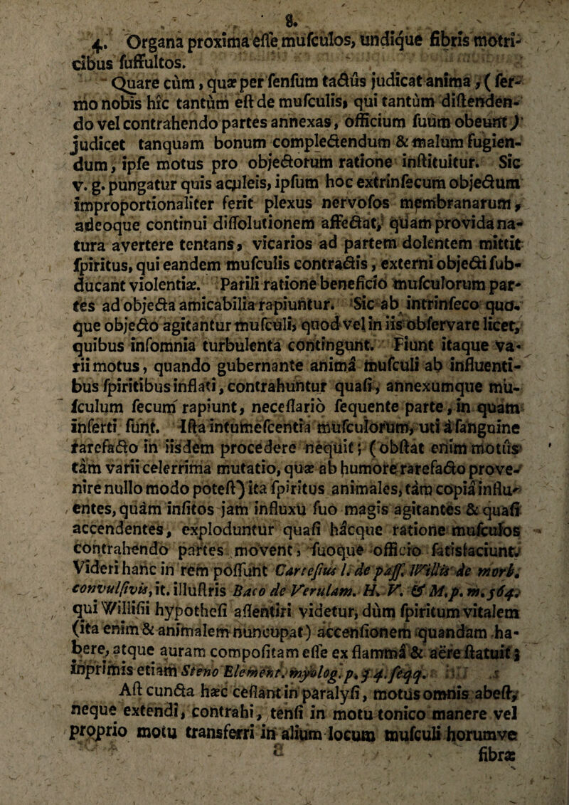 ^4. Organa proxima elle mufculos, undique fibris motri- cibus fuffultos. Quare cum, qua? per fenfum tadus judicat anima 4 ( fer¬ ino nobis hic tantum eft de mufculisi qui tantum diftenden- do vel contrahendo partes annexas , officium fuum obeunt) judicet tanquam bonum compledendum & malum fugien¬ dum > ipfe motus pro objedorum ratione inftituitur. Sic v. g. pungatur quis aculeis, ipfum hoc extrinfecum objedum improportionaliter ferit plexus nervofos membranarum adcoque continui diflblutionem affedat; quam provida na¬ tura avertere tentans, vicarios ad partem dolentem mittit fpiritus, qui eandem mufculis contradis, externi objedifub- ducant violentiae. Parili ratione beneficio mufculorum par¬ tes ad objeda amicabilia rapiuntur. Sic ab intrinfeco quo, que objedo agitantur mufculh quod vel in iis obfervare licet, quibus infomnia turbulenta contingunt. Fiunt itaque va* riimotus, quando gubernante anima mufculi ab influenti¬ bus fpiritibusinflati,contrahuntur quali, annexumque mii- iculum fecum rapiunt, neceflario fequente parte,in quam infert? funt. Ifta intumefcentra mufcuiorum, uti a fafiguine tarefado in iisdem procedere nequit; (obftat enimmotils tam varii celerrima mutatio, qua? ab humore rarefadoprove- nirenullo modo poteff) ita fpiritus animales, tara copia influ- entes, quam infitos jam influxu fuo magis agitantes & quali accendentes, exploduntur quali hacquc ratione mufculos contrahendo partesi movent, fuoque officio fatislaciuntv Videri hanc in rem poffunt Cartefiu* L de paj[% JFiliis de mvrb. convulpvis, it. illuflris Baco de Verutam.H\ V. & Af,p. w.jfy, qui Willifii hypothefi aflentiri videtur, dum fpiritum vitalem (ita enim & animalem nuncupat ) accenfionem quandam ha- ^er^3f^ue. a,uram compofitam elfe ex flamma & aere ftatuit i inpnmis etiam Steno Elemehts myolog. pk f.<f,feqq. ■ Aft eunda ha?c cefiant in paralyli, motusomnis abefty neque extendi, contrahi, tenli in motu tonico manere vel proprio motu transferri in alium locum mufculi horumve T - ® fibras