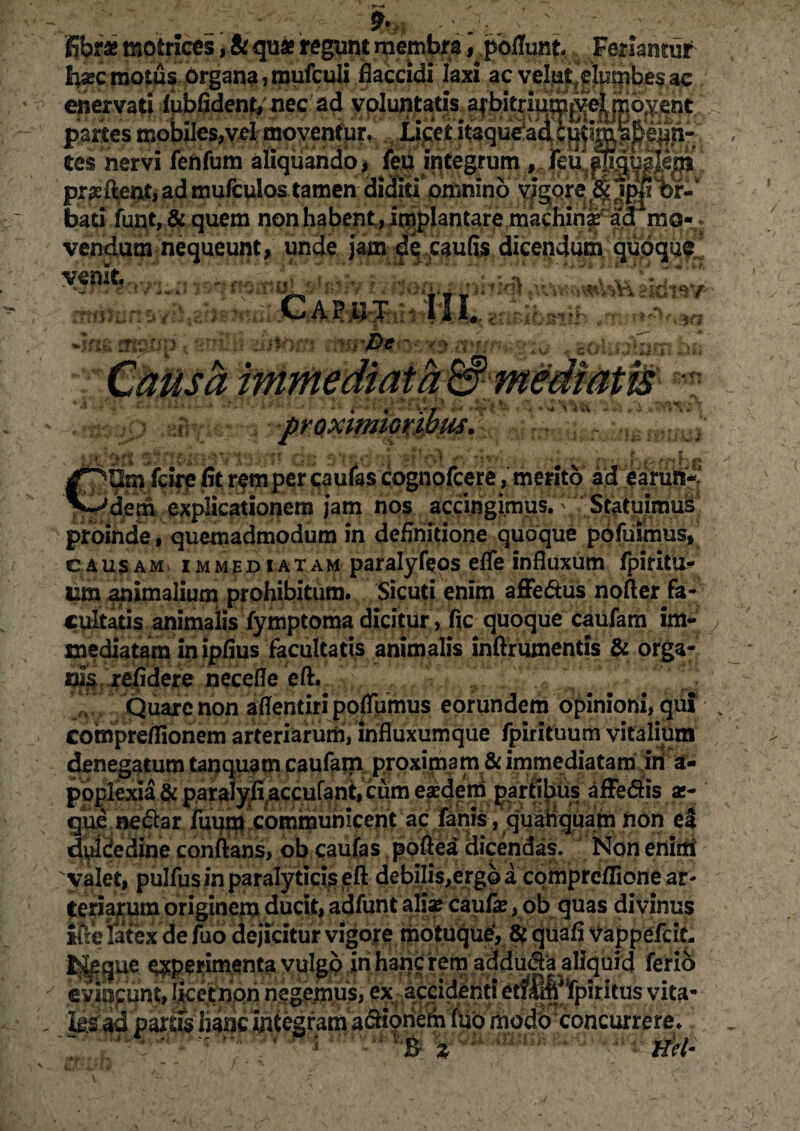 ; 9te, ' fibrae motrices, & quae regunt membra ^pofTunt Feriantur fcec motus organa ,mufculi flaccidi laxi ac velut.elumbes ac enervati fubfident, nec ad voluntatis arbitrium *yel rr.o.v ent partes mobiles,vd moventur. Licet itaqueaic^iml^eiin- tes nervi fenfum aliquando, feu integrum , feu^gmle^ praeftent,ad mufculos tamen diditi omnino vigore & 1p#T'br-‘ bati funt, & quem non habent, injplantare machin^d mo¬ vendum nequeunt, unde jam de caufis dicendum quoque HBHBj ,* J f f' r f ^ / **/) ulaAiil > E *. sir V* \-ii\ COm fcire fit rem per paulas cognofcere, merito ad earuri-.' dem explicationem jam nos accingimus. Statuimus! proinde, quemadmodum in definitione quoque pofuimus, causam immediatam paralyfeos efle influxum fpirita- iim animalium prohibitum. Sicuti enim affedus nofter fa¬ cultatis animalis fymptoma dicitur, fic quoque caufam im¬ mediatam in ipfius facultatis animalis inftrumentis & orga¬ nis. relidere necefle eft. Quare non aflentiri poflhmus eorundem opinioni, qui compreflionem arteriarum, influxumque fpirituum vitalium denegatum tanquam caufam proximam & immediatam iri a **•*' « ' m/\ m /m f \ ^ ,:j0 ■ . ry » duldedine conflans, ob caufas poftea dicendas. Non enim valet, pulfus in paraly ticis eft debilis,ergo a compreflione ar¬ teriarum originem ducit, adfunt aliae caufie, ob quas divinus ifle latex defuo dejicitur vigore motuque, # quafi vappefdt, Jgeque operimenta vulgo in hanc rem adduda aliquid ferio evincunt,Iketnonnegemus, ex ^acci^ritf^m^iritusyitfi* Jis 'ad partis hanc integram a&ioriem flio modo concurrere.