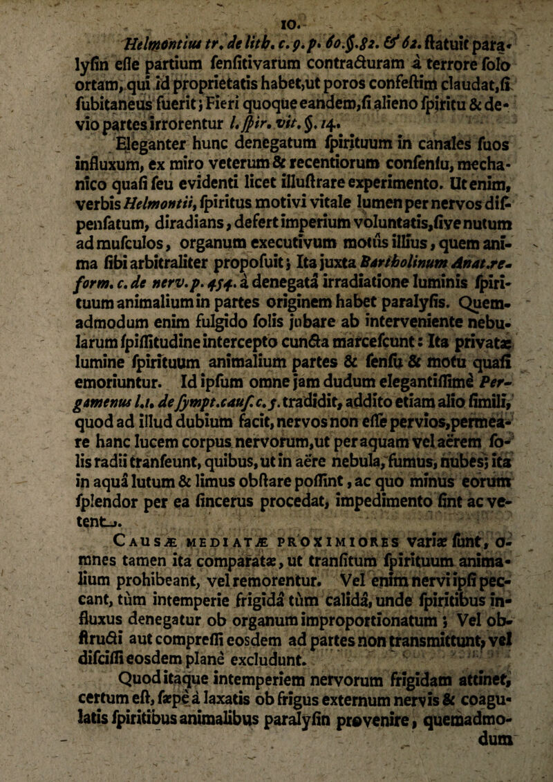 '« 10« Htlmntiiu tr.de litb, c. p.p» 60^,82. & 62. flatuic para* lyfin efle partium fenfitivarum contra&uram a terrore folo ortam, qui id proprietatis habet,ut poros confeftim claudat,fi fubitaneus fuerit 1 Fieri quoque eandem,fi alieno fpiritu &de¬ vio partes irrorentur L ffrir. vit. /4. Eleganter hunc denegatum fpirituum in canales fuos influxum, ex miro veterum & recentiorum confenfu, mecha¬ nico quafifeu evidenti licet illuftrare experimento» Ut enim, verbis Helmontii, Ipiritus motivi vitale lumen per nervos dif- penfatum, diradians, defert imperium voIuntatis,fiye nutum ad mufculos, organum executivum motus illius, quem ani¬ ma fibi arbitraliter propofuit \ Ita juxta Bartholinum Anat.re- form, c. de nerv.p. 4/4. a denegata irradiatione luminis fpiri- tuum animalium in partes originem habet paralyfis. Quem¬ admodum enim fulgido folis jubare ab interveniente nebu- larum fpiflitudineintercepto eunda marcefcunt: Ita privatae lumine fpirituum animalium partes & fenfu & motu quafi emoriuntur. Id ipfum omne jam dudum elegantiflime Per¬ gamenus U de fympueauf. c.y. tradidit, addito etiam alio fimili, quod ad illud dubium facit, nervos non efle pervios,permea¬ re hanc lucem corpuscervorum,ut per aquam vel acrem fo¬ lis radii tranfeunt, quibus, ut in aere nebula, fumus, nubes; ita in aqua lutum & limus obftare poflint, ac quo minus eorum fplendor per ea fincerus procedat, impedimento fint ac ve- tent-». Caus^ mediata proximiores varia?funt, o- mnes tamen ita comparata:, ut tranfitum fpirituum anima¬ lium prohibeant, vel remorentur. Vel enim nervi ipfi pec¬ cant, tum intemperie frigidi tum calida, unde fpiritibus in¬ fluxus denegatur ob organum improportionatum \ Vel ob- flrudi aut comprefli eosdem ad partes non transmittunt^ vel difeifli eosdem plane excludunt. Quod itaque intemperiem nervorum frigidam attinet, certum eft, faepea laxatis ob frigus externum nervis & coagu¬ latis fpiritibus animalibus paralyfin provenire, quemadmo¬ dum