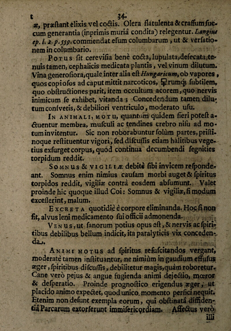 t $4- r ■ ^ x, praftant elixis vel co&is. Olera flatulenta&craffum/tic- cum generantia (inprimis muria condita) relegentur. Langius ep. /. i p'5S9*commendat efum columbarum , ut & verfatio- nem in columbario. Potus fit cerevifia bene coda,lupulata^defecata,te¬ nuis tamen, cephalicis medicata plantis, vel vinum dilutum. Vina generofiora,quale inter alia &Hutfgaricumy ob vapores, quoscopiofos ad caput mittit narcoticos, rumc£ fubtilem, quo obftrudiones parit, item occultum acorem, quo nervis inimicum fe exhibet, vitanda ; Concedendum tamen dilu¬ tum conivetis, & debiliori ventriculo, moderato ufu. In animali, motu, quantum quidem fieri potefta- duentur membra, mufculi ac tendines crebro nifu ad mo¬ tum invitentur. Sic non roborabuntur folum partes, prifti- noque reftituentur vigori, feddifcuflis etiam halitibus vege¬ tius exfurget corpus, quod continua decumbendi fegnities torpidum reddit. Somnus& viGHiiE debit® fibiinvicemrefponde- ant. Somnus enim nimius caufam morbi auget &fpiritus torpidos reddit, vigilias contra eosdem abfumunt. Valet proinde hic quoque illud Coi: Somnus & vigili»,fi modum exceflerint, malum. Excreta quotidie e corpore eliminanda. Hoc (inon fit, alvus leni medicamento fui officii admonenda. . ■ / V e n u s, ut fanorum potius opus eft, & nervis ac fpiri- tibus debilibus bellum indicit, ita paralyticis vix concedens Animi motus ad fpiritus refofcitandos vergant, moderate tamen inftituantur, ne nimium in gaudium effufus ager, fpiritibus difcuffis, debilitetur magis,quam roboretur. Cane vero pejus & angue fugienda animi deje&io, moeror Si defperatio. Proinde prognoftico erigendus ager, ut placido animo expe&et, quod unico, momento perfici nequit. Etenim nondefunt exempla eorum > qui obftinata diffiden¬ tia Parcarum extorferunt immifericprdiam. Affe&us vero illi