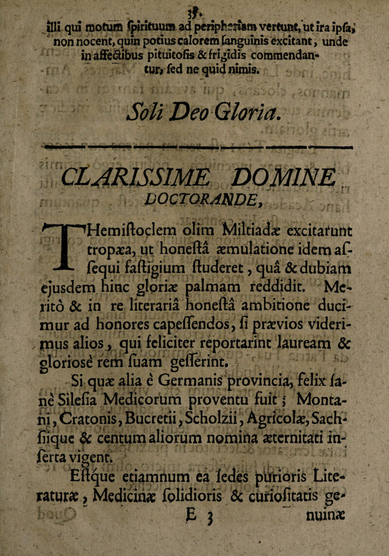 & illi qui motum Jpirkuum ad pcriph*?*am vertunt, ut ira ipfai non nocent, quin potius calorem {anguinis excitant, unde inaffe&ibus pituitofis& frigidis commendan¬ tur^ fed ne quid nimis. , •' 1  •-7 * P 4 V» v/ .*• f -f.K.i Soli Deo Gloria. ^ CLARISSIME DOMINE DOCTORANDE, *Hemiftoclem olirn Miltiadae excitarunt tropaea, ut honefta aemulatione idem af- lequi faftigium ftuderet, qua & dubiam ejusdem ninc gloriae palmam reddidit. Me¬ rito & in re literaria honefta ambitione duci¬ mur ad honores capeffendos, fi praevios videri- . mus alios, qui feliciter reportarint lauream & gloriosi rem fuam geflerint. Si quae alia e Germanis provincia, felix fa* ne Silefia Medicorum proventu fuit ; Monta¬ ni , Cratonis, Bucretii, Scholzii, Agricolae, Sach* fiiquc & centum aliorum nomina aeternitati in¬ ferta vigent. Eftque etiamrium ea fedes purioris Lite- raturae, Medicinae fplidioris & curiofitatis ge- E $ nuinae