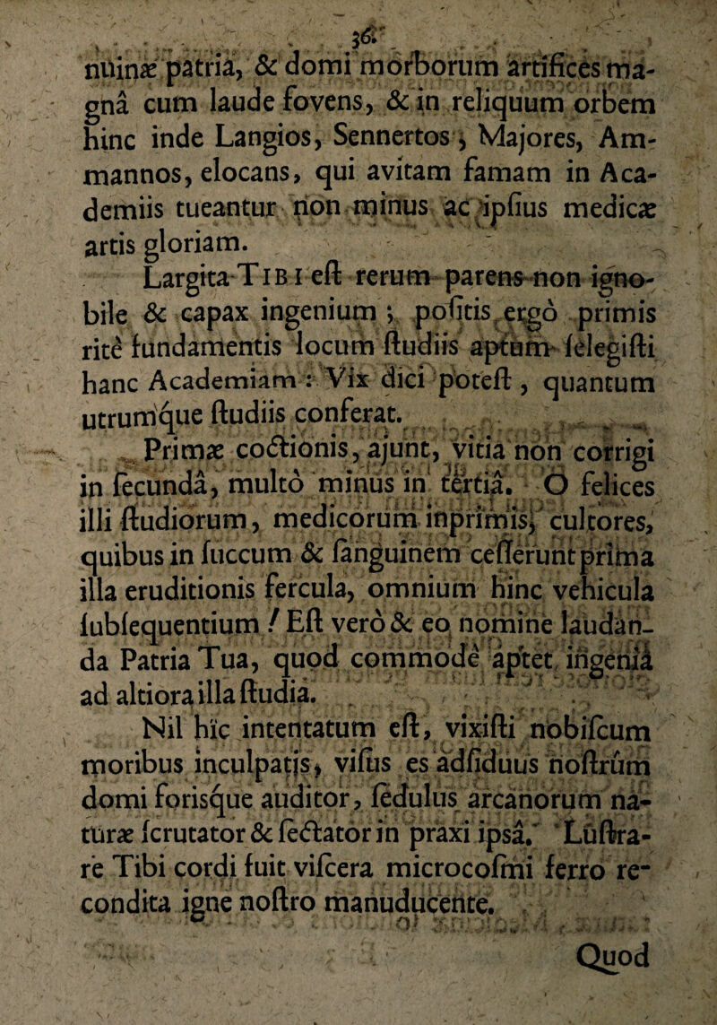 1 nUinx patria, & domi morborum artifices ma¬ gna cum Jaude fovens, & in reliquum orbem hinc inde Langios, Sennertos, Majores, Am- mannos, elocans, qui avitam famam in Aca- demiis tueantur pon minusacipfius medica: artis gloriam. Largita T i b i eft rerum parens non igno¬ bile & capax ingenium ; potftis ergo primis rite fundamentis locum ftudiis aptum- felegifti hanc Academiam : Vix dici poteft , quantum utrumque ftudiis conferat. , Primae codionis, ajunt, vitia non corrigi in fecunda, multo minus in tertia. O felices illi ftudiorum, medicorum inprimis, cultores, quibus in fuccum & fanguinem ceflefuntprima illa eruditionis fercula, omnium hinc vehicula lubfequentium / Eft verode eo nomine laudan¬ da Patria Tua, quod commode aptet ingenii ad altiora illa ftudia. Nil hic intentatum eft, vixifti nobilcum moribus inculpatis, vifiis es adfiduus noftrum domi foris^ue auditor, fedulus arcanorum na¬ turae ferutator & (edator ni praxi ipsa.' Luftra- r’e Tibi cordi fuit vifcera microcofmi ferro re* condita igne noftro manuducente. • • ‘M.- * ■. * fi) a /» ; ■( ' ' * “ , ' * k - ■•+ ‘ yp{> *jM» *•*. 7 ** ■■ • J v Quod