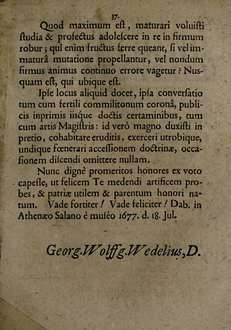 37- Quod maximum eft, maturari voluifti ftudia & profe&us adolelcere in re in firmum robur 5 qui enim fru&us ferre queant, fi vel im¬ matura mutatione propellantur, vel nondum firmus animus continuo errore vagetur ? Nus¬ quam eft, qui ubique eft. Ipfe locus aliquid docet, ipla converfatio tum cum fertili commilitonum corona, publi¬ cis inprimis iisque dodfis certaminibus, tum cum artis Magiftris: id vero magno duxifti in pretio, cohabitare eruditis, exerceri utrobique, undique foenerari acceffionem doctrinae, occa- fionem dilcendi omittere nullam. Nunc digne promeritos honores ex voto capefle, ut felicem Te medendi artificem pro¬ bes , & patriae utilem & parentum honori na¬ tum. Vade fortiter / Vade feliciter / Dab. in Athenaeo Salano e muleo 1677. d. 18- Jul. Georg. Wolffg. TVedellus^ D. )