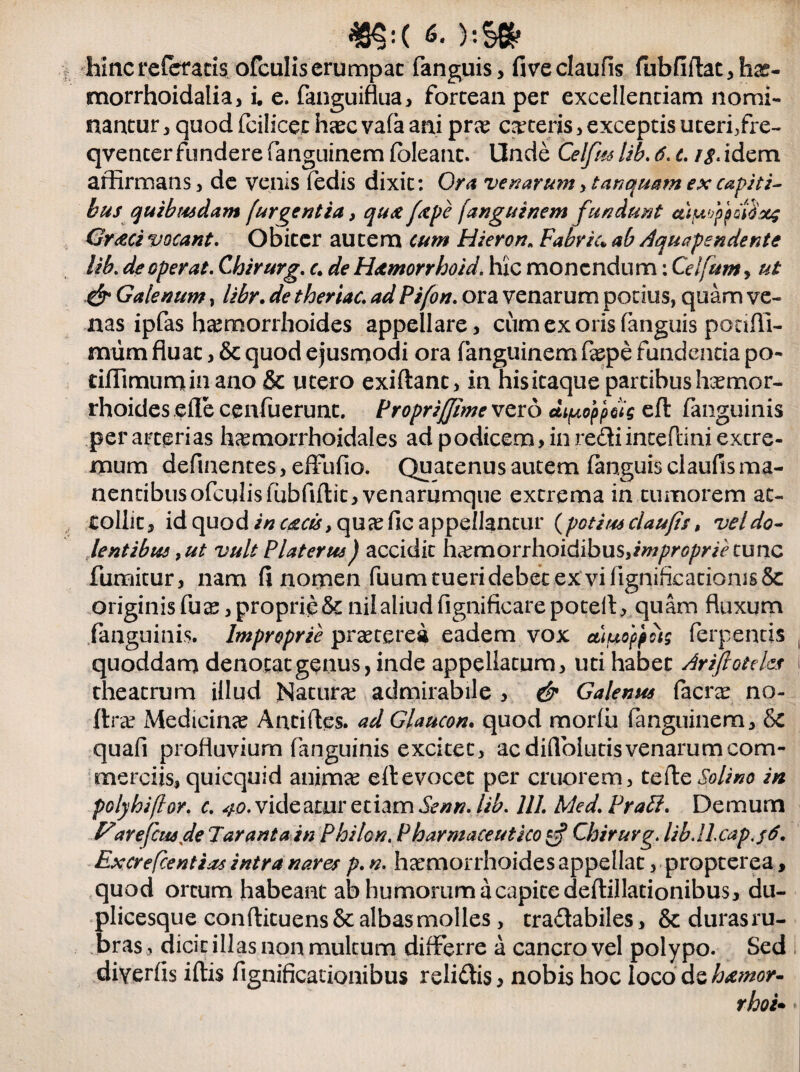 hinc referatis ofculis erumpat fanguis, fiveclaufis fubfiflat,hx- morrhoidalia, i, e. fanguiflua, forteaa per excellendam nomi¬ nantur , quod fcilicet haec vafa ani prae ceteris > exceptis uteri,fre- qvencer fundere fanguinem foleant. Unde Celfustib.ti.c. /^.idem affirmans, de venis fedis dixit: Ora ve n ar um> t anquam ex capiti¬ bus quibrudam [urgentia, qu& fxpe fanguinem f undunt c&ifafpddSxg Gr<zci vocant. Obiter autem cum Hieron„ Fabriu ab Aquapendente lib. de operat. Chirurg. c. de Hamorrhoid. hic monendum: Celfum, ut & Galenum, libr. de theriac. ad Pifon. ora venarum potius, quam ve¬ nas ipfas haemorrhoides appellare, ciim ex oris fanguis pocifli- miim fluat, & quod ejusmodi ora fanguinem faepe fundentia po- dffimumin ano & u tero exiftant, in his itaque partibus haemor¬ rhoides efle cenfuerunt. Proprijjime vero di^oppug eft fanguinis per arterias haemorrhoidales ad podicem, in rediincePdni excre- mum defluentes, effufio. Quatenus autem fanguis claufls ma¬ nentibus ofculis fubfiflit, venarumque extrema in tumorem at¬ tollit, id quod in c£cu,quxfic appellantur (potius claufis, vel do¬ lentibus, ut vult Platerus) accidit hxmorrhoidibxiSiimproprie tunc fumitur, nam fi nomen fuum tueri debet ex vi ligniflcationis& originis fu a:, proprie & nil aliud fignificare po teli,, quam fluxum fanguinis. Improprie praeterea eadem vox ctipoppcig ferpentis quoddam denotat genus, inde appellatum, uti habet Ariftoteks \ theatrum illud Naturae admirabile , & Galenus facrae no- ftr«K Medicinae Anti fles, ad Glaucon. quod morfli fanguinem, & quafi profluvium fanguinis excitet, ac diflolutis venarum com¬ merciis, quicquid animae eft evocet per cruorem, tefte Solino in polyhiflor. c. 40. videatur etiam Senn. lib. 111. Med. Prati. Demum Z7arefettsde Jarant a in Philon. Pharmaceutico 0? Chirurg. lib.lLcap.f6. Excrefcentias intra nares p. n. haemorrhoides appellat, propterea, quod ortum habeant ab humorum a capite deflillationibus, du- plicesque conflituens & albas molles, tradabiles, & durasru- bras, dicit illas non multum differre a cancro vel polypo. Sed diYerfis iftis fignificationibus relidis, nobis hoc loco dehxmor- rhoi• i