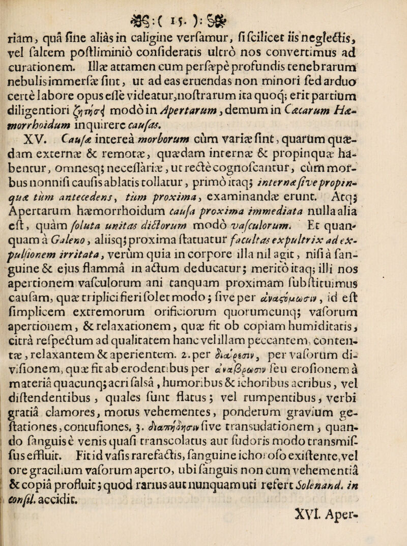 48§:( )♦ riam, qua fine alias in caligine verfamur, fifcilicec iisnegfedis, vel falcem poffliminio confideracis ultro nos convertimus ad curationem. Illae attamen cum perfarpe profundis tenebrarum nebulis immerfiefint, ut ad eas eruendas non minori fed arduo certe labore opus efle videacur^noftrarum ita quoq; eritpartium diligenciori gjvjrJ modoin apertarum, demum in Cacarum Ha* morrhoidum inquirere caufas. XV. CaujA interea morborum cum variae fint, quartim qua¬ dam externae & remotae, quaedam internae & propinqua bentur, omnesq; neceflarice, ut redte cognofcantur, cum mor¬ bus nonnifi caufis ablatis tollatur, primo icaqi interna(iveproptn* qua tiim antecedens, tum proxima, examinandae erunt. Atq$ Apertarum haemorrhoidum caufa proxima immediata nulla alia eft > quam (oluta unitas di fi orum modo vafculorum< Et quam quam a Galeno, aliisql proxima ftatuatuf facultas expultrix ad ex¬ puitionem irritata, verum quia in corpore illa ml as;it, nifi a fan- guineSt ejus flamma ina&um deducatur; merito icaq; illi nos apertionem vafculorum ani tanquam proximam Pubflitujmus caufam, quae triplici fieri folet modo; five per , id eft fimplicem extremorum orificiorum quorumcunq; vaforum apertionem, & relaxationem, quse fit ob copiam humiditacis, citra refpedum ad qualitatem hanc vel illam peccantem, conten¬ tae, relaxantem & aperientem. 2.per HiaL-£t<nv3 per vaforum di- vifionem.quxfitaberodennbusper dvcify&mv feu erofionema materia quacunq; acri falsa , humoribus Scichoribus acribus, vel diftendentibus, quales funt flatus; vel rumpentibus, verbi gratia clamores, motus vehementes, ponderum gravium ge- ftarionesjcontufiones, 3. Aa^V^five transudationem, quan¬ do fanguise venisquafi transcolatus aut (udorismodotransmifl fus effluit. Fit id vafis rarefadis, fanguine ichorofo exiftente,vel ore gracihum vaforum aperto, ubi (anguis non cum vehementid & copia profluit; quod rarius aut nunquam uri refert Solenand* in confii accidit. Xvl. Aper.