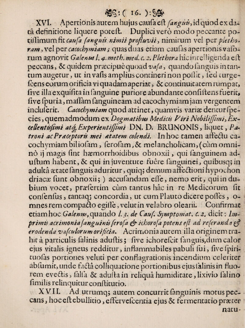 «?!( V-S* XVI. Apertionis autem hujus caufaelt/Sag##, id quod ex da¬ ta definitione liquere porelt. Duplici vero modo peccante po- cillimum fit caufa [anguis nimii profluvii, nimirum vel per pietho, vam 3 vel per cacochymiam; quas duas etiam caufas apertionis vafo- rum agnovit Galenus /. 4. meth, mcd. c 2, Plet hora hicintelligenda effc peccans , & quidem praecipue quoad vafa, quando fanguis in tan¬ tum augetur , ut in vafis amplius contineri non poilit, fed turge- fcens eorum orificia vi quadam aperiat, & continuitatem rumpat, five illa exquifita in fanguine puriore abundante confiltens fuerit, five fpuria, maffim fanguineam ad cacochymiam jam vergentem incluferit. Cacochymiam quod attinet, quamvis varite dentur fpe- cies, quemadmodum ex Dogmatibus Medicis Piri Nobiliffimi> Ex- teUentisfimi at^Experientiffimi DN. D. BRUNONIS, liquet, Pa¬ troni ac Preceptor is mei cctatem colendi, In hoc tamen affedu ca¬ cochymiam biliofam, ferofiam,& melancholicam,(cumomni¬ no lj magis fint htemorrhoidibus obnoxii, qui fanguinem ad¬ ultum habent, & qui in juventute fuere (anguinei, quibusq; in adulta aetate fanguis aduritur, quiq; demum affe&ioni hypochon driacae funt obnoxii; ) accufandam effe, nemo erit, qui in du¬ bium vocet, prarfertim cum tantus hac in re Medicorum fit confenfus, cantaq; concordia, ut cum Plauto dicere polles, o- 1 mnes rem compado egifie, velutin velabro olearii. Confirmat etiam hoc Galenus, quando /. 3. de Cauf Symptomata c.2„ dicit: Im¬ primis acrimonia fanguinis ferofa & ichorofa potens efl ad re fer and a erodenda vafculorum orificia. Acrimonia autem illa originem tra¬ hit a particulis falinis adultis; five ichorefcit fanguis,dum calor ejus vitalis igneus redditur, inflammabilespabuli fui, fivefpiri- tuofas portiones veluti per conflagrationis incendium celeriter abfumit,unde fada colhquationeportionibusejusfalinisin fluo¬ rem eveftis, falta & adulta in reliqua humiditate, lixivio falino fimilis relinquitur conftitutio. XVII. Ad utrumq; autem concurrit (anguinis motus pec¬ cans, hoc eft ebullitio, efFervcIcencia ejus & fermentacio praeter natu*