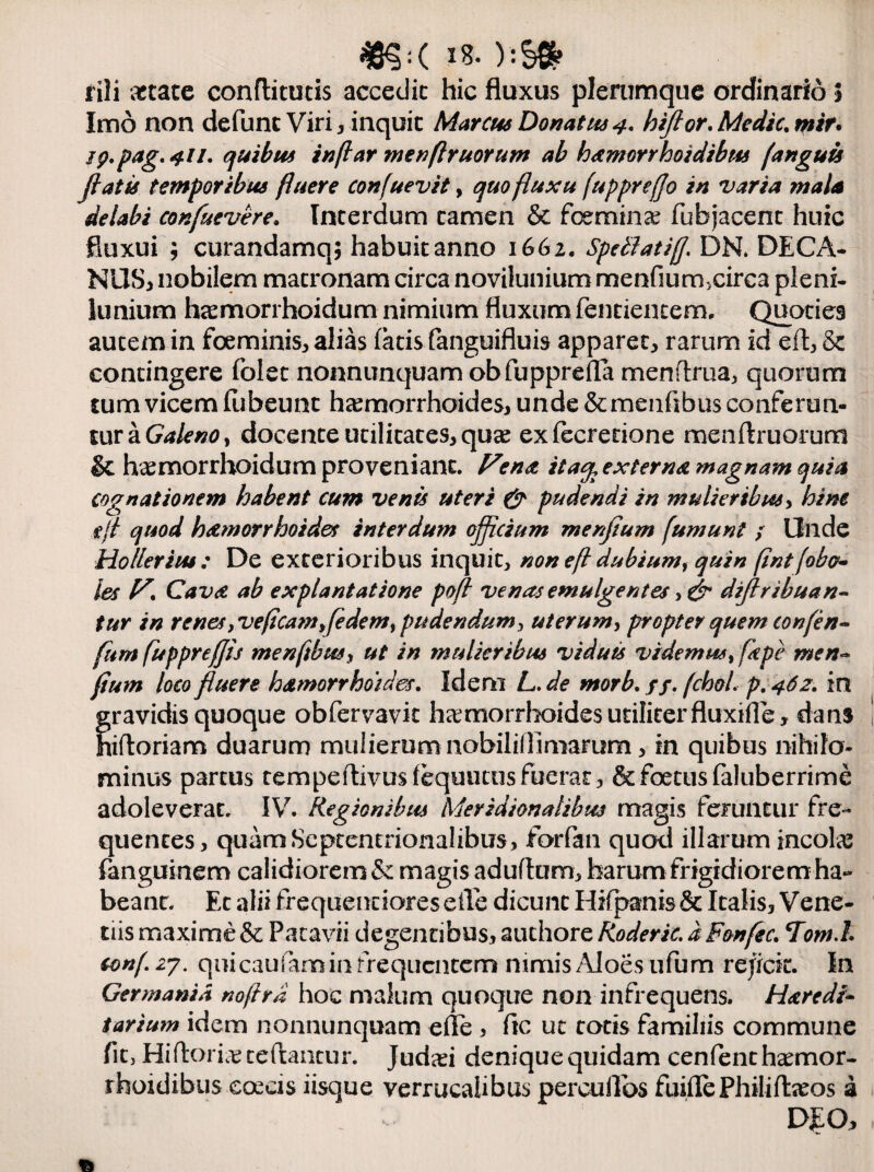 «§<( 18- ):S» fili artate conflitutis accedit hic fluxus plerumque ordinario 5 Imo non defunc Viri , inquit Marcus Donatus 4. hifior. Medie, mir. jp.pag.4.11. quibus inflar menftruorum ab hemorrhoidibtu (anguis fiatis temporibus fluere confuevit, quo fluxu fupprejjo in varia mala delabi confuevere. Interdum tamen & fcemina? fubjacent huic fluxui ; curandamq; habuit anno 1662. SpellatifJ. DK DECA¬ NOS, nobilem matronam circa novilunium menfium.circa pleni¬ lunium hcemorrhoidum nimium fluxum fentientem. Quoties autem in foeminis, alias latis fanguifluis apparet, rarum id eft, & contingere folet nonnunquam obfupprefla menftrua, quorum tum vicem fiibeunt haemorrhoides, unde &menlibus conferun¬ tur a Galeno, docente utilitates, qua2 exfecretione menftruorum & haemorrhoidum proveniant. Fena ita<% externa magnam quia cognationem habent cum venis uteri & pudendi in mulieribus, hine eft quod haemorrhoides interdum officium menfium fumunt ; Unde Ho lier i tu: De exterioribus inquit, non eft dubium, quin (int faba¬ les F. Cavet ab explantatione pofl venas emulgentes difiribuan- tur in renes yVeficamfie dem > pudendum ^ uterum, propter quem tonfen- fum fuppreffis menftbus, ut in mulieribus viduis videmus% fkpe men- fium loco fluere hamorrhoides. Idem L. de morb. //. fchol. p. 462. in gravidis quoque obfervavk haemorrhoidesutiliterfluxifle, dans hiftoriam duarum mulierum nobiliflimarum, in quibus nihilo¬ minus partus tempeftivusfequucos fuerat, & foetus faluberrime adoleverat. IV. Regionibus Meridionalibus magis feruntur fre¬ quentes, quam Septentrionalibus, forfan quod illarum incola fanguinem calidiorem & magis adultum, harum frigidiorem ha¬ beant. Et alii frequenciaresefle dicunt Hifpanis& Italis, Vene- tiis maxime & Patavii degentibus, auchore Roderic. d Fonfec. Tom.l conf. 27. quicaufamin frequentem nimis Aloes ufum rejicit. In Germania noftrd hoc malum quoque non infrequens. Heredi¬ tarium idem nonnunquam elle , ftc ut totis familiis commune fit, Hiftorias teftantur. judad deniquequidam cenfentha^mor- rhoidibus coeas iisque verrucaiibus percultos fliifle Philiftaeos a DEO,