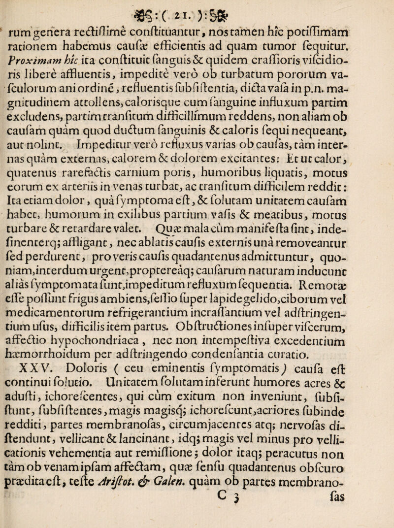 rum genera rectiflime conftituantur, nos tamen hic potiffimam rationem habemus caufae efficientis ad quam tumor fequitur. Proximam hic ita conftituit fanguis& quidem craffioris vifcidio- ris libere affluentis, impedite vero ob turbatum pororum va- fculorum ani ordine, refluentis Publi flentia, dicta vala in p.n. ma¬ gnitudinem attollens, calorisque cum (anguine influxum partim excludens, partim rranPitum difficillimum reddens, non aliam ob cauPam quam quod du£tum (anguinis & caloris Pequi nequeant* aut nolint. Impeditur vero refluxus varias ob cauPas, tam inter- nasquam externas, calorem & dolorem excitantes; Etutcalor, quatenus rarefedis carnium pons, humoribus liquatis, motus eorum ex arteriis in venas turbat, ac tranfitum difficilem reddit: Ita etiam dolor, qua Pymptoma eft, & Polutam unitatem cauPam habet, humorum in exilibus partium vafls & meatibus, motus turbare & retardare valet. Qu<e mala cum manifefta fint, inde- finenterq; affligant, nec ablatis cauPis externis una removeantur Ped perdurent, pro veris caufis quadantenus admittuntur, quo- niam,interdum urgent,proptereaq; caularum naturam inducunt alias Pymptomata fune,impeditum refluxum Pequentia, Remotae efle poflimt frigus ambiens,(effio (uper lapidegelido,ciborum vel medicamentorum refrigerantium incraflantium vel adflringen- tiumufus, difficilisitem partus. Obftru&ionesinfupervifcerurn, affedio hypochondriaca , nec non intempeftiva excedentium hremorrhoidum per adftringendo condenPantia curatio. XXV. Doloris ( ceu eminentis fymptomatis) caufa eft continui folmo. Unitatem Polutam inferunt humores acres & adufli, ichorelcentes, qui cum exitum non inveniunt, fubfi- ftunt, fubfiftentes,magis magisc^ ichorePcunc,acriores fubinde redditi, partes membranofas, circumjacentes atq; nervofas di¬ dendum, vellicant & lancinant, idq; magis vel minus pro velli¬ cationis vehementia aut remiffione; dolor icaq; peracutus non tam ob venamipfam aflfe&am, quas PenPu quadantenus obfcuro praeditaefl, tefle Arijlot. & Galen. quam ob partes membrano- C 3 fas