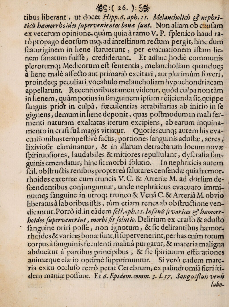 ):S» ribus liberant , ut docet Hipp.6. aph.n. Melancholici $ nephri¬ ticis hamorrhoides fupervenientes bona funt. Non aliam ob c^ufam ex vetcfum opinione, quam quia a ramo V. P. (plenico haud ra¬ ro propago deorfum usq; ad inteflinum redum pergit, hinc dum {cacuriginem in liene (latuerunt, per evacuationem iftam lie¬ nem fanatum fuifle, crediderunt. Et adhuc hodie communis plerorumq; Medicorum eft fencentia, melancholiam quandoq; a liene male affedo aut primario excitari, aut plurimum foveri * proindeq; peculiari vocabulo melancholiam hypochondriacam appellarunt. Recentioribustamenvidetur,qu6dcuJpanoncam in lienem, quam potius in fanguinem ipfum reijcienda fit,quippe fanguis prio#r in culpa, faeculentias atrabiliarias ab initio in fe gignens, demum in liene deponit, quas poftmodumin mali fer¬ menti naturam exaltatas iterum excipiens, ab earum inquina- mentoin crafi fua magis vitiatur. Quotiescunq; autem his eva¬ cuationibus tempeftive fadis, portiones (anguinis adufta?, acres, lixiviofe eliminantur , & in illarum detradarum Jocum novas fpirituofiores, laudabiles & mitiores repullulant, dyfcrafia fan~ guinis emendatur, hinc fit morbi folutio. In nephriticis autem fcil. obftrudis renibus propterea falucares cenfeudae quiahaemor- rhoides externae cum truncis V.C. & Arteria M. ad dorfumde- fcendentibus conjunguntur, unde nephriticus evacuato immi¬ nuto q; fanguine in utroq; trunco & Vena C.& Arteria M. obvio liberatus a laboribus iflis, tum edam renes ab obftrudioneven- dicantur. Porro id.in eadem feH.aph.2i. In fanis f varices hamorr- hoides fupervenerint, morbi fit folutio. Delirium ex crafio&adufto ' fanguine oriri pofie, non ignotum, & fic delirantibus haemor¬ rhoides & varices bonae funt,fi fupervenerinc,per has enim totum corpus a fanguinis feculenci malitia purgatur, & materia maligna abducitur a partibus principibus , & fic (pirituum efferationes animaeque elario optime fupprimunrur. Si vero eadem mate¬ ria exitu occlufo retro petat Cerebrum, ex palindromia fieri iti¬ dem maniae poflunc. Ez 6.Epidem.comm.3.1.37. Sanguifluis venis