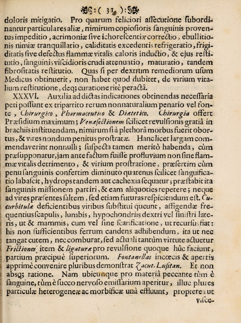 doloris mitigatio. Pro quarum feliciori afledutione fubordl- nancurparticularesaliae,nimirumcopiofioris (anguinis proven- tus impeditio, acrimonia fiveichoreicencbecorredio, ebullitio-* nis nimi<e tranquillatio, caliditatis excedentisrefrigeratio,frigi- ditatisfivedefedusflamm^vitalis caloris indudio, & ejus refti- tucio, fanguinisvifeidioris crudi at cenuaciq, maturatio, tandem fibrofitatis refticucio. Quas fi per dextrum remediorum ufum Medicus obtinuerit, non habet quod dubitet, de virium vita¬ lium refticutione, deq; curatione rite perada. XXXVI. Auxilia ad didas indicationes obtinendas neceflaria peti poliunt ex tripartito rerum nonnattiralium penario vel fon¬ te , Chirurgico , Pharmaceutao & Dietetico. Chirurgia offert Praefidium maximum 5 Pcritfeclionem fcilicetrevulfionisgratia in brachiis mftituendam, nimirum fi a plethora morbus fuerit obor¬ tus , & vires nondum penitus proflracae. Hanc licet largam com¬ mendaverint nonnulli 5 fufpeda tamen merito habenda, cum praefupponatur, jam ance fadum fuifle profluvium non fine flam¬ mee vitalis detrimento, & virium proflratione, praefercim cum penufanguinis confercim diminuto qu atenus fcilicet fanguifica- tio labafeit, hydrops tandem aut cachexia fequatur 5 proflabit ita fanguinis miilionem partiri, & eam aliquoties repetere; neque ad vires praefentes faltem, fed etiam futurasrefpiciendum eft. Cu- !i curbituU deficientibus viribus fiibilitui queunt, affigendae fre¬ quentius fcapulis, lumbis, hypochondriisdexrri vel finiflri late¬ ris, ut & mammis, cum vel fine fcarificatione, utrecurfuiffiat: his non fufficientibus ferrum candens adhibendum, ita ut nec tangat cutem, nec comburat, fed adu ali tantum virtute aduetur Frilliones] item & ligaturapro revulfione quoque huc faciunt, pardum praecipue fuperiorum. Fontanellas incoecis & apertis apprime convenire pluribus demonftrat £acut. Lufitan. Et non absq; ratione. Nam ubicunque pro materia peccante tum e (anguine, tum e fucconervofoemifTarium aperitur, illuc pluies particulae heterogeneaeacmorbificae una effluunt, proptefeauc Vifce-