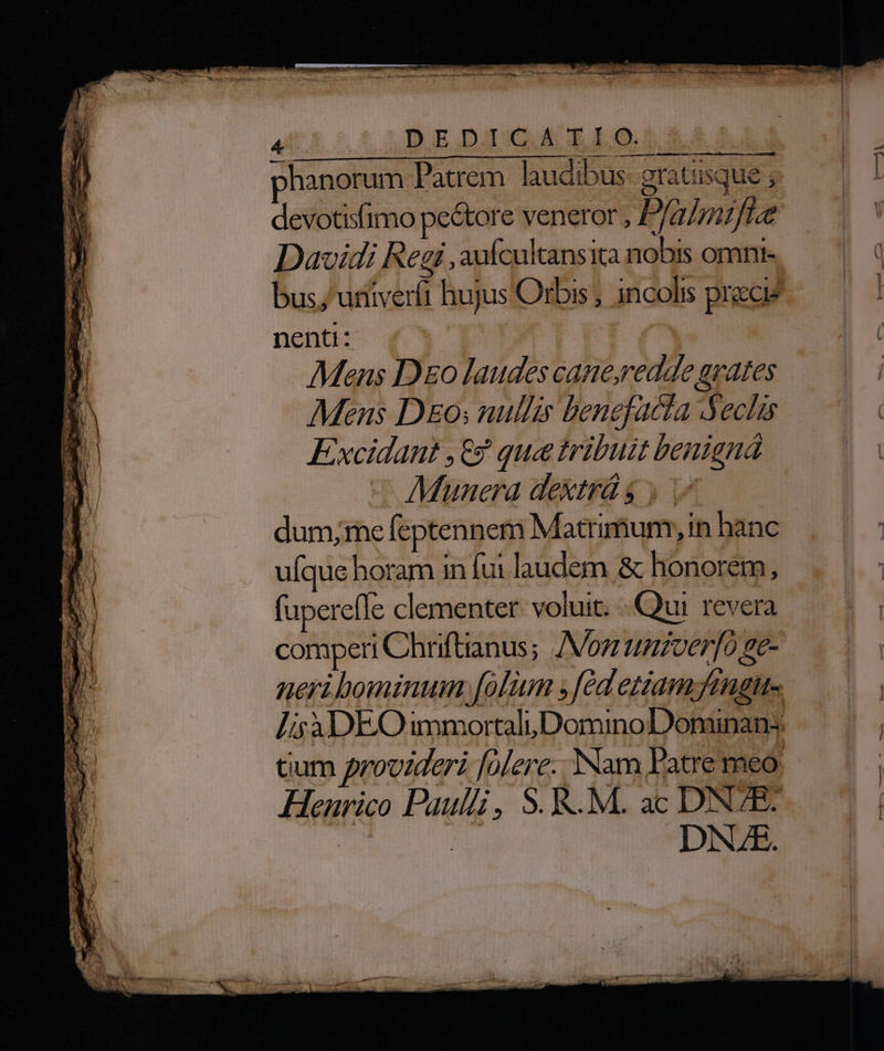 phanorum Patrem. laudibus gratisque ; devotisfimo pe&amp;ore veneror , P/azrarfte Davidi Regi ,aufcultansita nobis omni- bus; urtiverfi hujus Orbis , incolis pracig nenti: Mens Do laudes cane,redde grates Mens D&amp;o; nullis benefacta ecl Excidant ,€9 que tribuit benigná Munera dextrdg y 1 dum;me feptennem Matrimum, in hànc ufque horam in fui laudem &amp; honorem, fupereffe clementer: voluit. Qui. revera comperi Chriftanus; Voz ttnzverfo ge- neri bomnum, [olum fed eziamymgit Ls à3DEO immortaluDominoDominans Gum provideri falere. Nam Patre meo, Henrico Paulli, S. K.M. ac DNZR: 2n | DNE.