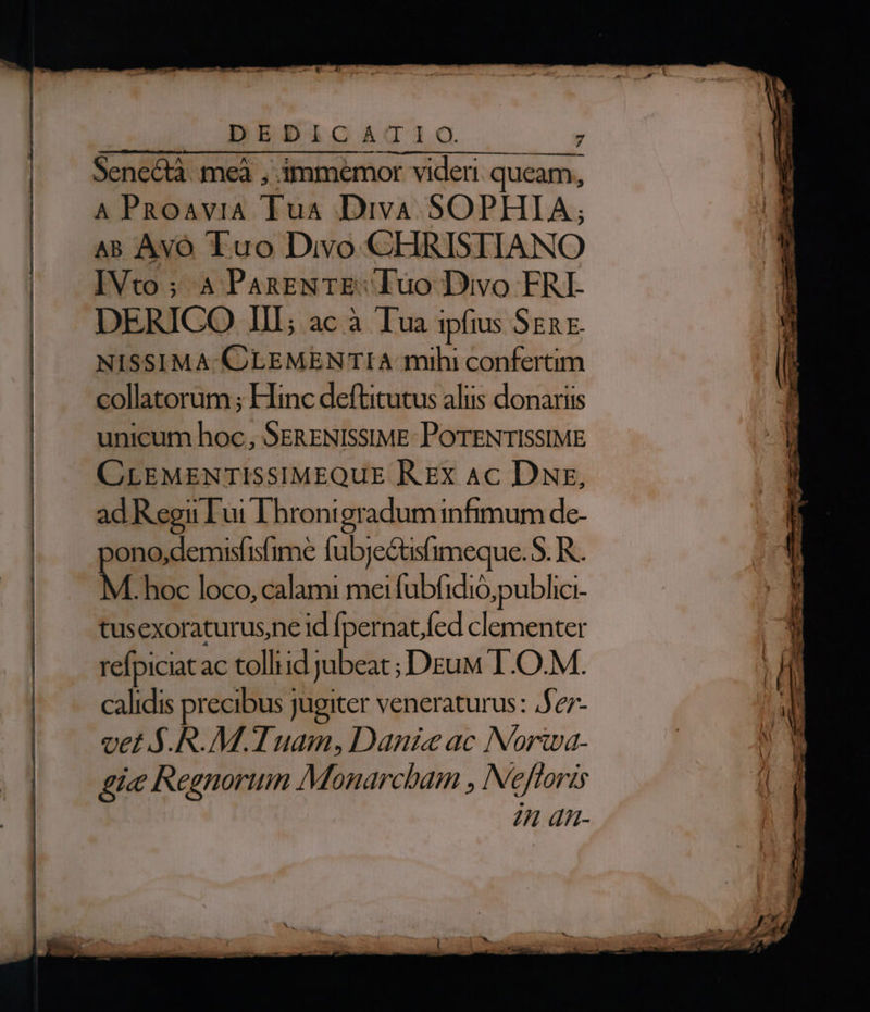 DEDICATIO. ' Senectà. meà , immemor videri queam, A PRoaviA Tua Diva SOPHIA; AB Avó Luo Divo CHRISTIANO IVto; 4 PanENTE: luo Divo FRI DERICO III; ac à Tua ipfius SER E. NISSIMA.CLEMENTIA mihi confertim collatorum ; Hinc deftitutus alus donariis unicum hoc, SERENISSIME: POTENTISSIME CLEMENTISSIMEQUE R EX Ac DNz, ad Regii ui LDhrontgradum infimum de- ono,demisfisfime fubje&amp;tsfimeque. S. R.. .hoc loco, calami mei fubfidió;publici- tusexoraturusne id [pernat,fed clementer refpiciat ac tolliid jubeat ; Deu I .O.M. calidis precibus jugiter veneraturus : 5e7- vet S.R.M.T uam, Danieac Norwa- gi« Regnorum Monarcbam , Nefforis