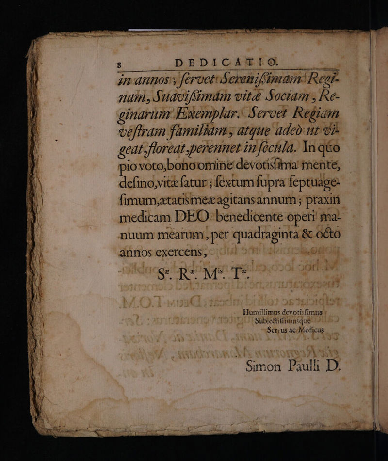 ? E. v vies Gif i DERE m cci EAD LR OÜ: WAREN TERT  ] 1 7 FEVACHIER TN Tw * &amp; — Ik DAE EM LL ical jn annos's féruet: Sereni imam: Rear- 27771 PAY uot fsmmám vite SNociam , Re- ginarim Exemplar. Seroet Regiain véffram familiam; atque adeb ut vi. Hm floreat. perenuet iu fécitla. In q&amp;o io voto;boho omine devotis(ima mente, defino,vitz fatur ; fextum fupra feptuage- (imum;xtatismexagitans annum ; praxin medicam DEO benedicenté opetr ma- nuum mearum, per EN &amp; octo annos exercens, | éicia | R- Ms T* | - Hunillimp: Ficdni, fi Imus Subje&amp;iffimusqu e | Tu Servus ac Medicus MW Simon Paulli D. E