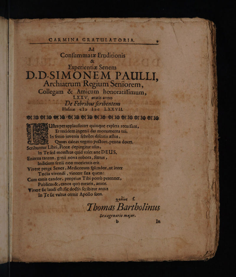 Ad Confummatz Eruditionis &amp; Experientiz Senem D. D. SIMONEM PAULLI, Archiatrum Regium Seniorem, Collegam &amp; Amicum honoratiffimum, LXXV, aetatis anno De Febribus fcrtbentem Hafnie «Io doc. LXXVI. $90 e 34 3k EMOMEXEOME NC NE S MGND MCN PB Uftraperapplaufüster quinque expleta recurfant, x Et totidem ingenii das monumenta tui. SS In fenio juvenis fcbriles diícutis zftus , ZEE — Quam caleas vegeto pedore, penna docct. Scribuntur Libri, Flore depingitur ufus; In Te fed monftras quid valet arte D EUIS, Enitens tantos, genii nova robora, foetus ; Indicium fenii non morientis erit. Vivere perge Senex , Medicorum fplendor ut inter T zdia vivendi , vincere fata queas: Cum canis candor, proprius Tibi porró perennet, Publicus&amp; canos quo tuearis, amor. Vivere fic laudi eft; fic doGis fcribitur annis In Tc fic vultus cernit Apollo fuos. Ne VS VS J x2 Svedíag £ J bomas Bartbolinus Sexagenarto major. In