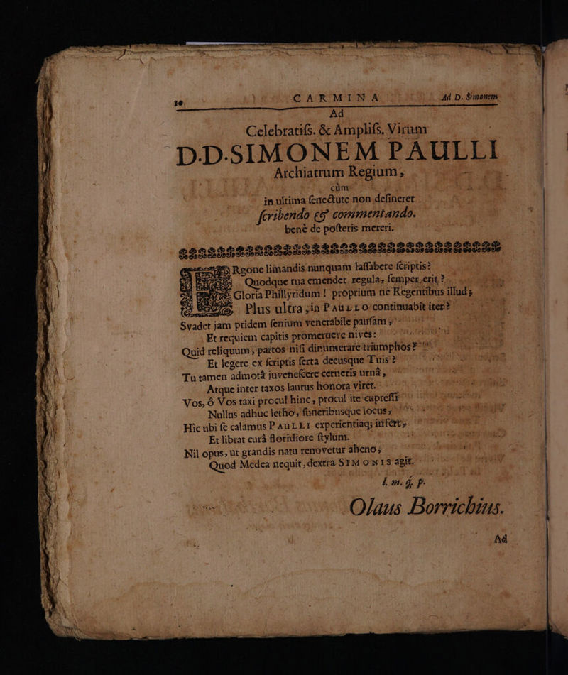 / | CQ ARMINA | 5/4 D.Simonm. | Ad. - : Celebratifs. &amp; Amplifs. Virum. : D.D.SIMONEM PAULLI Archiarum Regium; LE NM ^ cums OR ye ub in ultima fenc&amp;ute non defineret feribendo £9 commentando. bené de pofteris mereri. | € SB55s555555584568 525555555 9 05 .gone liimandis nunquam faffábere fcriptis? £x. Quodque tua emendet. regula; femper,eritf. x Gloria Phillyridum ! proprium tic Regentibus illud x Plus ultra;in PAULLO continuabit iter? ' - EA 2 cU GS Svadet jam pridem fenium venerabile paufam j^^ ^^ |. Et requiem capitis prometuere nives: urwnd dg Quid reliquum; partos nifi dinumerare triumphos? ^ iz Et legere ex fcriptis ferta deeüsque Tuis? 7 o0 eom mn Tu tamen admotá juvenefcere cerneris ipa, eoe EY Atque inter taxos laurushonora vitet. ^ 5 ^ 7 Heri Vos, ó Vos taxi procul hinc; procul ite'cupreffr ^ 070 06s j ; SAO MU CGMNITRE TE ES TU * r Nullus adhuc letho , funeribusque locus; ^^ * Hic ubi fe calamus PauLLt experientiag; infert, —' Étlibrat curá floridiore ftylum. — : Nil opus, ut grandis natu renovetur alieno ; cd À Quod Medea nequit, dextra 51M o N18 agit, o 1905794 PRA Pose UE S ERR n s ite vo sO/Aaus Bornichtus. Ad