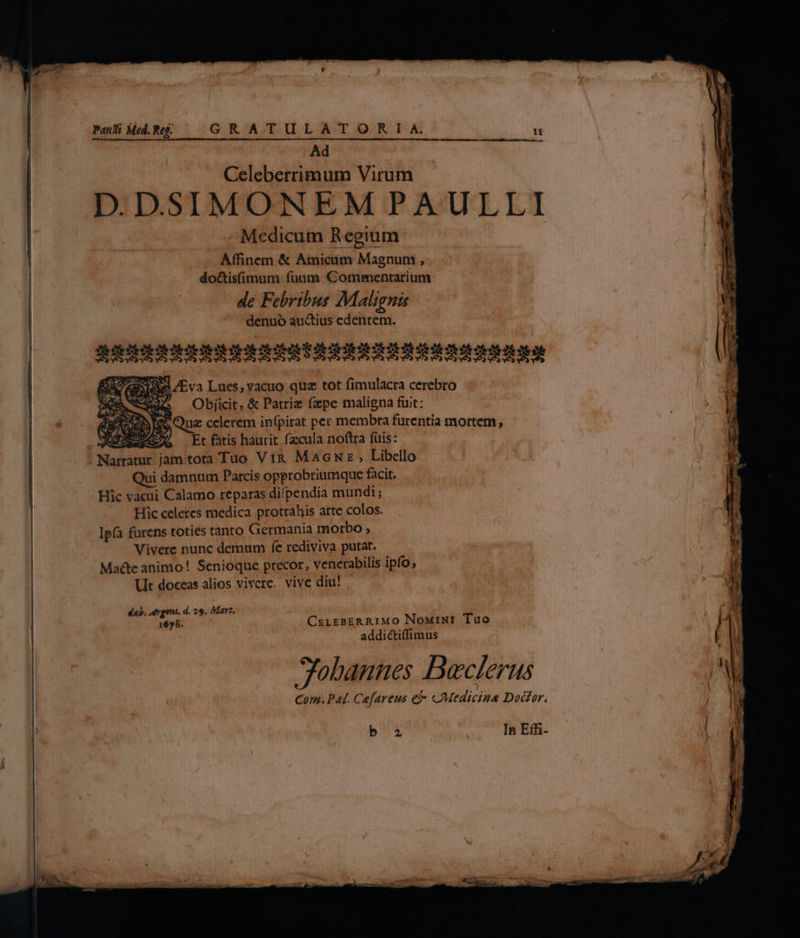 Ad Celeberrimum Virum DDSIMONEMPAULLI - Medicum Regium Affinem &amp; Amicum Magnum , do&amp;isfimum fuum Commentarium de Febribus Malignis denuó au&amp;tius edentem. | JUIN UU IU UH UON Eva Lues, vacuo quz tot fimulacra cerebro Aw Objiit, &amp; Patrie fzpe maligna füit: 2S Quz celerem in(pirat per membra furentia mortem, Et fatis haurit fzcula noftra fuis: tota Tao Vi&amp; Macunz , Libello Ut doceas alios vivere. vive diu! dab. ntrgeni. d. 29. Mart, 1678. CzirsERARIMO NoMiwi Tuo addi&amp;tiffimus ; Jobannes Beclerus Com. Pat. Cefareus e cMedicina Dodtor. RN | In Eff- N^ B ), d. P .*— — E » ip m 4 HPeCUCT NE E Rm R*3 p. 2: TN P iorg m^. 24 editt A -