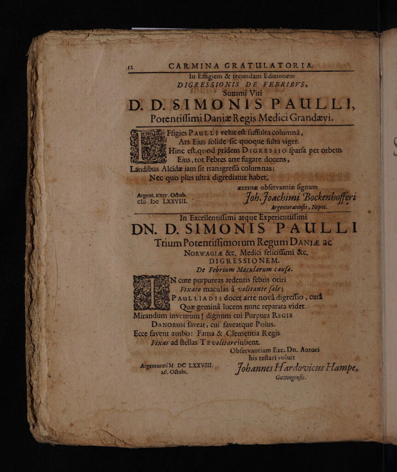 In Effigiem &amp; fecundam Editionem DIGRESSIONIS DE FEBRIBYS, ^* 'SSümmi vun Di D: $1MO NIS PAULLI, Potentiffimi Daniz Regis Medici Gra ndavi. JE5 Ffigies Pau rr t veluret fuffülta column,  3. Ars Ejus folide^fic quoque fülta viget. US Hinc eft;quod pridem DiGR&amp;s$s10 fparfa per orbem ei Ejus , tot Febres arte fugare docens, Laudibus Alcide jam fit transgrefíà columnas; , Nec quo plus ultrà digrediatur habet. j a terna obfervantie fignum | idis quos popa pre '— fab foachimi v od tu | Aegentoratenfis NE N- . In Excellentiffimi atque Experientiffimi — | UE g- T DN. D. SIMONIS PAULLI | Trium Potentiffimorum Regum DAN1a ac ; NE NonwAGLE &amp;c, Medici feliciffumi &amp;c, i | : De Febrium Macularum caufa. à (AN cute purpureas ardentis febris oriri S Fix4to maculas à velitazte fales 2596 P'AuL LIAD1s docct arte nová digreffio ; X Quz geminá lucem nunc reparata videt. | Mirandum inventum ! dignum cui Purpura ReG1s DaNonunM faveat, cui. faveatque Polus. Ecce favent ambo: Fama &amp; Clementia Regis ^ Fixes ad ftellas T EvoZzzareiubent. Obfervantiam Exc. Do. Autori his teftari voluit | | AugenoriY DG LXXWIL 4 -— Job enpes Hf avdocvicttt Hampe, CHROM i 3 Geitingenfis. x.