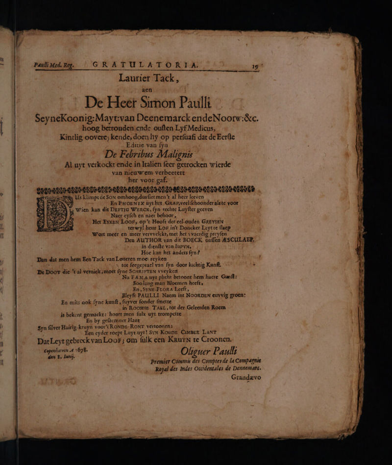De Heer Sithor Paullt SeyneKoonig:Mayt:van Deenemarck endeNoorv:&amp;c. hoog bctronden ende ouften Lyf Medicus, Kintlig oovere; kende, doen hy op períüafi dat de Eerftc Ediuie van fyn De Febribus Malignz Al uyt verkockt ende in Italien feer getrocken wierde van nieuw' em verbeetert her voor gaf. 950969029029968996969 0099 600905690060 602960096069 6009 0699089 E Us klimpt deSoN omhoog,dusfict men't al heer leeven En FHoENIX uyt het. GRAE,vcelfchoonderalste voor Wien kan dit DEFTIG WERCK, fyn rechte Luyfter geeven Naer cyfch en naer behoor, Het Ex«EN Lóo£, op't Hooft der ecl.ouden GR£YSEN terwyl heur Lor imt Doncker Lcytte flaep W'ort meer en meer vervvelckt, met het yvaerdig prcyfen Den AUTHOR van dit BOECK. onffen /SCULAEP. in dienfte van IuPvN, Hoc kan het anders fyn? Dan dat men hes Een Tack van Loueten moe: reyken . « tot fecgeprael van fyn door luchtig Kunft. Bx Doo die *t al verniclt; moet fyne ScHRiFTEN vveyken Nu FAMA uyt plicht betoont hem hacre Gunft: Soolang man Bloemen hecft, En, SyNE-FrLORA Lecft, Bleyft PAULLI Naem int NOORDEN euyvig groen: En mits ook fyne kunft , fuyver fonder finette in RooMsE 'TAgL, tot der Geleerden Rocm js bekcnt gemackt: ^ hoort men. fulx uyt trompctte En by ge(acmner Hant $yn filver Hairig-kruyn voor't RoNDEÉ-RONT vértoonen: Éen cyder roept Luytuyt! SvyN Koung. CiMBER. LaNT DatLeyt gebreck van Loor; om fulk cen KRuxN te CrooRnen. Copenbaven A4. 678. O liguer Ho Il; den 8, Inn. Premier Cómumis des Comptes de la Compaenie Kojal des Indes Occtdentales de Dennemate. Grandavo —-— am V — e - un — 2 —^ pp — us xo rtm zx