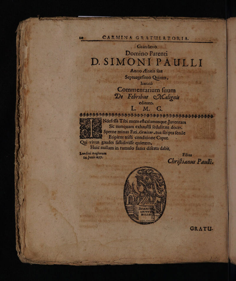 JGrandzyo:: Domniiüo Parenti ^ D. SIMONI PAULLI | Anno Z£tatis fü. ' Scptuagefi mo Quinto; Irerató | Commentarium fuum *De. Felribus coXCalzgnát . edituro. L M. G. , x Ndefeffà Tibi mens eftcal amusqte ;Juventam y — Sicnunquam exhauflà fedulitate doces. — — 0. d Sperne minas Fati, Gezi/sr tua (cripta fenile Qui vivus gaudes faftidiviffe quietem, Huic nullam in tumulo fama diferta dabit, Londini Anglorum 5 Filius - 14- Junii 1677. : a d TS ME