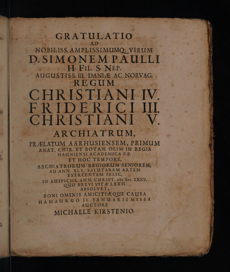 GRATULATIO AD NOBILISS. AMPLISSIMUMQ: VIRUM D.SIMONEMPAULLI —Á—— E b NORVAG REGUM CHRISTIANI IV. FERIDERICGI.III. CHRIS TIANI- V. ARCHIATRUM, PR/ZELATUM AARHUSIENSEM, PRIMUM ANAT. CHIR. ET BOTAN. OLIM IN REGIA HAUNIENSI ACADEMICA P.p. ET HOC TEMPORE, ARCHIATRORUM REGIORIIM SENIOREM, AD ANN. XLV. SALUTAREM ARTEM EXERCENTEM FELIC,