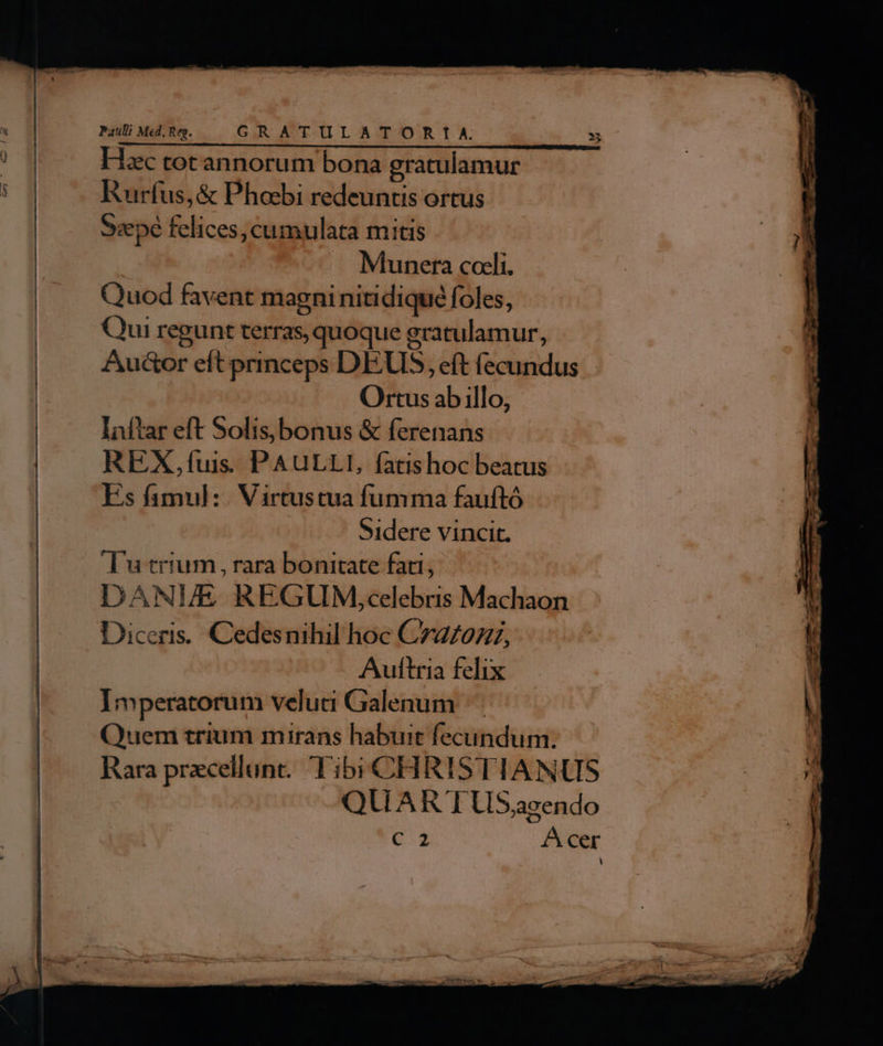 BaMdge — GRATULATOR IA » ) Hac totannorum bona gratulamur : Jg Rurfus, &amp; Phoebi redeuntis ortus | cepe felices, cumulata mitis Munera coeli. Quod favent magniniti diqué foles, Qui regunt terras, quoque gratulamur, Auctor eft princeps DEUS, eft fecundus Ortus ab illo, Inftar eft Solis,bonus &amp; ferenans REX,fíuis PAULLI, fatishoc beatus Es famul: . Virtustua fumma fauftó Sidere vincit. Tu trium, rara bonitate fati, DANI/E REGUM,celebris Machaon Diceris. Cedesnihil hoc C7az/0z7, Aultria felix Imperatorum velua Galenum | Quem trium mirans habuit fecundum. ) Rara precellunt.. Tibi CHRISTIANUS - QUART LiS,azendo C 2 A cer o —————