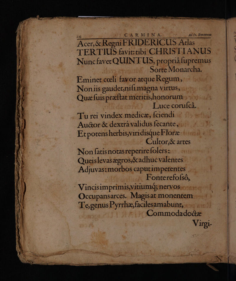 iH CARMINA. ae. wert Acer,&amp; Regni FRIDERICLUDS Acdas | 'TERTIUS favit: cibi CHRISTI ANUS Nuncfavec QUINT UIS, propriàfupremus Sorte Monarcha. Eminet.coeli favor atque Regum, Noniis gaudeonifimagna virtus, . Quz: fuis praeftat meritisshonorum 2t |« Luce corufcá. Tu rei vindex medicz; fciendi Au&amp;or &amp; dextrà validus fecante, Etpotens herbis,viridisque FTorz C'ultor,&amp; artes Non fatisnotasreperirefolers: Queislevaszgros,&amp;adhuc valentes | Adjuvas: morbos caputimpetentes | Fonterefofsó,  VincisimprimisvitiumQ; nervos Occupansarces. Magisat monentem Te,genus Pyrrha;facilesamabunt, i P3 Commodado&amp;x Virgi- ^. Uo 4u —w-— A - 5 ——— ÁOm— —M—— — E