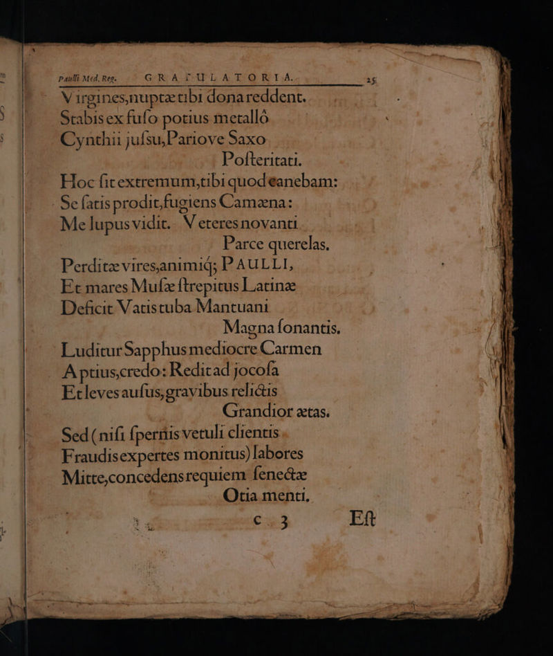 Paulli Med, Reg. GR .APULATOHRKI.. V irgines,nupta tibi donareddent. Stabisex fufo potius metalló Cynthii jufsu;Pariove Saxo | Pofteritati. Hoc fitextremumytibi quod eanebam: Sefatisproditfugiens Camana: Me lupusvidit.. V eteresnovanti Parce querelas. Perditz viresanimid; P AULLI, Et mares Mufz ftrepitus Latine Deficit Vatistuba Mantuani Magnafonantis. LuditurSapphus mediocre Carmen A ptiuscredo: Reditad jocofa Etlevesaufus gravibus relictis Grandior aetas. Sed ( nifi fperiiis vetuli clientis Fraudisexpertes monitus) labores Mitte,concedensrequiem fenectz Qtia menti. €. Ef r ee E zi -—— —— A ME z » M er — A R - p-. - -  rc cni n EE m. UT  :  P2 — - —X * A . La 22m - - Á, asd » -- e «6M ms o — — 44 La-woERIs- * EN dESd—-- Ie e umane ue 0 0 See e A E