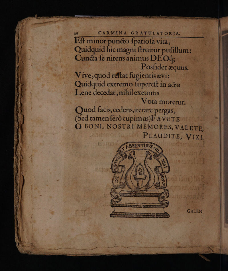 26 CARMINA GRATULATORIA; . Eft minor pun&amp;o fpatiola vita, | Quidquid hic magni fruitur pufillum: C'unda fe nitens animus DEO; | | Posíidet equus. V ive, quod réflat fugientis xvi: Quidquid extremo füpereft in a&amp;u Lene decedat, nihilexeuntis Vota moretur. Quod faas, cedensiterare pergas, (Sed tamenferó cupimus)F A VETE PLAUDITE, VIXI fummo ITE tmn: DRTIIE immi v» 1 | GALEN. TORPRTTTTETRRITTY IU It FLUTE PTPRRTIITTTEUIES utem avara nc HOCEHENRTUNYUET PRIESENET