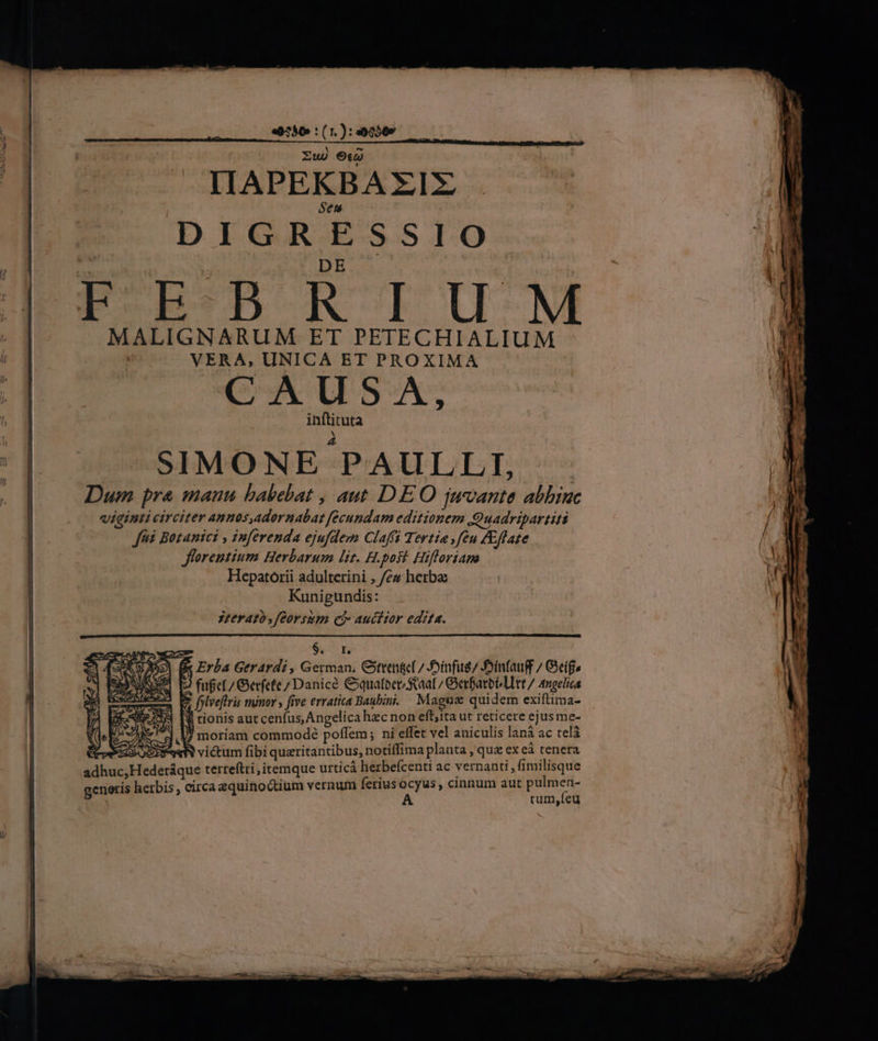 «9290 :(1.):«00009 —— X ^ Zug 9o IIAPEKBAX€IZX Sen DIGRESSIO E DE F-B:-D R IU M MALIGNARUM ET PETECHIALIUM | VERA, UNICA ET PROXIMA CAUSA, inftituta X SIMONE PAULL.I, Dum pra mauu babebat , aut DEO juvante abhinc viginti circiter annos,adornabar fecundam editionem QQuadripartiti fà Botanici , inferenda ejufdem Claffi Tertia feu /£flate Jflareutium Herbarum lit. H.post. Hifforiana Hepatorii adulterini , /ez herba Kunigundis: 3zerató ,feorsum ei auctior edita. $. 7n VE A Erba Gerardi, German. Ote 7 Joinfug/ Jinfauff / Geige fufet / erfefe 7 Danice Cyquatoer aat / Gerfarbi litt / Angelica E folveftris minor » five erratica Baubini. Magn quidem exiftima- ll tionis aut cenfus, Angelica hacnon eft;ita ut reticere ejus me- JJ moriam commodé poffem; ni effet vel aniculis lanà ac telà SRM