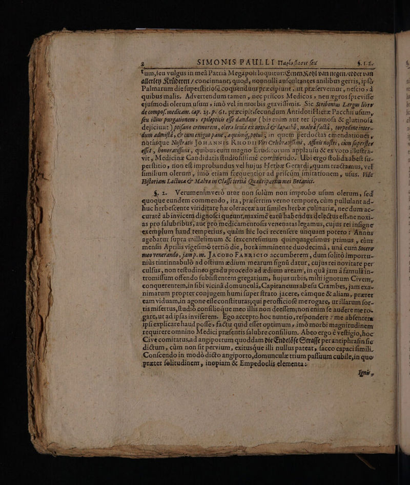 1 tum,feu vulgus in mei Patrià Megápoh loquicurGenendvobl ean negen/cober vart- M aller(ey Srüibereni / concinnant; quod; nonnulli aufcultantes anilibus gerris, i p (o | | Palmarum diefuperf(titiofé coquendanr precipiunt ut przfervemur , nefcio » d a quibus malis. Adverten dumi tamen , nec príícos Medicos ; neu zeros fprevitfe A ejufmodi olerum ufuni » imó vel in aroitbis gtavilfimis. Sic Stribonus Largus libro | de compo[-inedicam. cap. 23. p. 61, przcipibfecundum AntidotiHiere Pacchii ufum, feu ilius purgationem ». epilepticis effe dandaur ( bisenimi aut ter fpumofa &amp; glatinofa dejiciunt ) ptifane ertmorein , olera lenia ex trttiA e lapaihü , malyA facla , topedineinter- | - dum adinifla , c cum exiguo pane , aqu&amp;ima, potui in quem perdoctas emendationes , | | riotásque Noffrat&amp; Jon AN wis Rob Viri Celebratiftnz , Affnir noffri , aum fenerflee | efft , bonoratiffaii , quibuseum ma gno Eruditorum applaufu &amp; ex voto illuftra- vit , Medicinz Candidatis ftudiofiffimé comtiendo,. Ubi ergo ftolidaabeft (a | perftitio, rion eft improbandus vellujus Herba Geratdi;quam tractamus, vel , fimilium olerum , imó etiam frequentior ad prifcüm 1mitationem , ufus. Vide | Hifloriam Lacluca &amp; Malva in Cla[fe tertid Quadipaititi mei Betania- $.2. Verumienimveró utar nori folüm non itriprobo ufum olerum, fed quoque eundem commendo, ita, praíertim verno tempore, cüm pullulant ad- / huc herbe(cente viriditate hz oleracez aut fimiles herbe culinariz, necdum ac- | curate ab invicem dignofci queunt;giaxime earü hab endus delectus efGne noxi- as pro falubribus, aut pro medicamentofis venenatas legamus, cujus rei infigne exemplum haud temperius, quán hic loci recenfere unquam potero : Annus agebatur fupra millefimum &amp; fexcentefimium: quimquagefimus-primus , cim meníis Aprilis vigefimó tertió die , horà imminente duodecimá ; unà cum sarere: meo venerando , jam p.m. JA coso FABR1c1O0 accumberenr, dum folitó importu- niüstintinnabuló ad oftium zdium mearum fienü datur, cujusrei novitate per ! -. eulfüs, nonteftudinéo gradu procedo ad dium aream, in quà jam à famuláin-- ! tromiffum offendo fubfiftentem gregarium, hujusurbis; mihi ignotum Ciyenr, conquerentemyin fibi vicinà domunculáà, Capitaneunrab efu Crambes, jani exa- animatum propter conjugem humi fuper flrato jacere; cámque &amp; aliam, prater .eam viduam,in agone efleconftitutas;qui perofficiofé merogare; ut illarum for- tis mifertus,ftud:ó confilicque meo illis non deeffem;non enim fe audere mero- ,gareut adipfas inviferem. Ego accepto hoc nuntio, refpondere * me abfenrene ipfi explicare haud poffe; factu quid effer optimum » imó morbi magnitudinem requirereomnino Medici prafentis falubreconfilium. Abeo ergo e veftigio,hoc Cive comitatusad angiportum quoddam bí Cnbelófe Citraffe perantiphrafin fic dictum, cüm non fit pervium, exitusque illi nullus pateat; facco capaci fimili. Conícendo in modó di&amp;to angiporto,domunculz trium paffuum cubilejin quo greater felitudinenr, inopia &amp; Empedoclis elementa | Igns ,