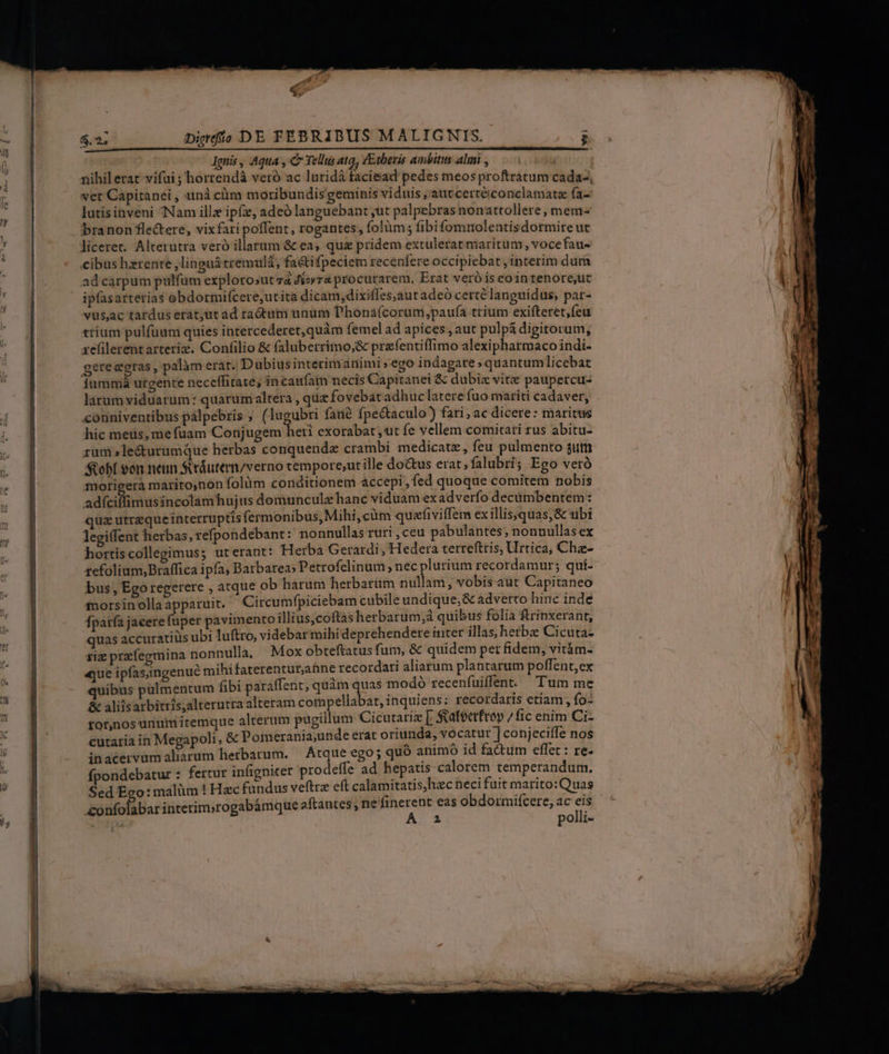 L ru M e p Ee p $.2. Diedfío DE FEBRIBUS MALIGNTIS. loni, Aqua , C Tellus ata, ZEtberis ambitus aluni , ver Capitanei , unà ciim moribundis geminis viduis , autcertéiconclamatz fa- lutisinveni Nam illz ipf, adeó languebant ,ut palpebras nonattollere , mem- branon fle&amp;ere, vixfari poffent, rogantes, folüm; fibifommolentisdormire ut liceret. Alterutra veró illarum &amp; ea, qua pridem extulerat maritum , vocefau- cibus hzrente ,linguátremulá, faétifpeciem recenfere occipiebat , interim dum ad carpum pulfum explorosut và Jeoyra procutarem, Erat veró s eointenore,ut ipfasarterias obdormi(cere,utita dicam,dixifles,autadeó certé languidus; par- vüs,ac tardus erat;ut ad radium unum T'honafcorum,paufa trium exifteret,fcu trium pulfüum quies intercederet,quàm femel ad apices , aut pulpá digitorum, xzefilerentarteriz. Confilio &amp; faluberrimo;&amp; prefentiffimo alexipharmaco indi- gereegras, palàm erat. Dubiusinterimanimi »ego indagare »quantum licebat larum viduarum: quarum altera , quz fovebat adhuc latere fuo mariti cadaver, couniventibus pálpebris ; (lugubri fanà fpe&amp;taculo) fari, ac dicere: maritus hic meus, mefuam Conjugem hei exorabat ,ut fe vellem comitati rus abitu- rum »le&amp;urumque herbas conquende crambi medicatz, feu pulmento $utm obf von neun Siráutem/verno tempore;ut ille do&amp;us erat; falubri; Ego veró morieera marito,non folüm conditionem accepi, fed quoque comitem nobis adfeifümussnectéorhjus domunculzhanc viduam ex adverfo decümbentem: quz utrzqueinterruptis fermonibus, Mihi,cüm quefiviffem ex illisyquas,&amp; ubi legiffent herbas, refpondebant: nonnullas ruri ,ceu pabulantes; nonnullas ex hortiscollegimus; ut erant: Herba Gerardi, Hedera terrefttis, Urtica, Chz- zefolium,Braffica ipfa; Barbarea: Petrofelinum , nec plurium recordamur; qui- bus, Ego regerere , atque ob harum herbarim nullam, vobis aut Capitaneo morsin olla apparuit. Circumfpiciebam cubile undique, &amp; adverto hiric inde fparfa jacere fuper pavimento illius,coftas herbarum,à quibus folia ftrinxerant, quas accuratiis ubi luftro, videbar mihi deprehendere inter illas, herb Cicuta- xiz przíegmina nonnulla, Mox obteftatus fum, &amp; quidem per fidem, vitám- «ue ipfas;ingenué mihifaterenturahne recordati aliarum plantarum poffent,ex quibus pulmentum fibi paraffent, quàm qus modo recenfuiffent. Tum me &amp; aliisarbitris;alterutra alteram compellabat, inquiens: recordaris etiam; fo- tor,nos unum itemque alterum pugillum Cicutariz [ ateerfrop / fic enim Ci- cutaria in Megapoli, &amp; Pomerania;unde erat oriunda, vocatur ] conjeciffe nos inacervumaliarum herbarum. — Atque ego; quó animó id fa&amp;tum effet : re- fpondebatur : fertur infigniter prodeffe ad hepatis calorem temperandum. Sed Ego: malim ! Hac fundus veftrz eft calamitatis,hzc neci fuit marito: Quas &amp;onfolabar interim»rogabámque aftantes; ne finerent eas obdormiícere, ac eis A a1 polli-