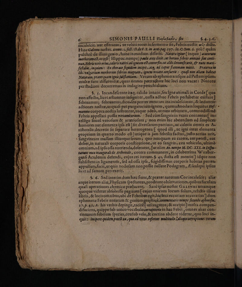 áncalefcit, aut efferaturj nt veluti totus infermenro fit; Febris exiftit eve dicta. HincGalenu nof(ter. eomm. fat. 19.de V. R. in. acttt-pag. $97. lit. C. Tom. 6. pro? quàm pulchre de illiusgenio ;huncinmodum differic. Natüra ieitur ( inquit ) acutoruma morborum est,ut ipfe ( Hippoc.nempe) paulo ante dixit ut borum febres oumino fint conti- nuts Febris vero ertus caloris nativi ad tgneum est converfioy ut alibi demon[lravit, &amp; nutic manz- faflabit , inquiens: Ex thorace fiquidem incipit , ata, ad caput fLaumsam mittit, — Pratereaón Naturam, praterquam igna fubflantiam.. V.erumab ephemera ufque ad Peftem ipfam, multz funt differentia , quas omnes perrractare hic loci non vacat: Nosceu perftadium: decurremus in indagine petechialium. |... nonaffecto, licet xftuemus infigniter , nulla adhuc Febris perhibetur exiftere] februamus; februamus,dico»feu prater naturam ita incalefcimus; &amp; leduntur actiones noftrz,ut quafi per.purgaroriumignem , quemadmodumloquiturof-. suannus corpora noftra luftrentur,usque adeó; ut meo arbirratu , commodiffimé telligo fimul venofum &amp; arteriofum 5; non enim hic abeundum ad fimplices: humoresaut elementa ipfa eft] fit diverfarum partium ,ac caloris omnis ex Á-. riftotelis decretis fit feparare heterogenea [. quod illi , ac igni inter elementa proprium in quarto.modo «ft ] utique is jam febrilis fa&amp;us; juftoacrius urit, fangvineam imaffam illiusque ferum; quo nunquam ea carere, atit peteft , aut debet,in naturali corporis conftitutione, ut eo fangvis , ceu vehiculo, ultimó omnium,ad ipfa offa nutrienda;deferatur, [ut olim 45.mempe M. DC. XXX. in Difbu-. tAtiote mea inaugurali de. Arthritide , contra communem, in celeberrima W/iteber- genfi Academia defendi, cujus rei iterum. $. 4», facta eft mentio] idque non fubfiftens in ligamentis, fed ad offa ipfa, fugidiffimas corporis habitas partes; appulfum;facit,ut quis.nodofam non poflit tollere Podagram , Zículapii ipfius licerad famam pertexerir. S $. 6. Sedinterim dumhaecfiunt,&amp; preter naturam Corincalefcits alíz atqueiterum aliz,Phyficam fpectantes, prodeunt obfervationes,quibus faculam. quafi operationes chymicz prelucent. | Sanéipfusnofter Gar ENus üitramque quoque videtur abfolviffe paginami [ cujus.unicum locum folum, relictis illius libris , &amp; locisomnibus;ubi de Febribus egit; hiclociexcutiam accuratius] dum ephemerz Febris naturam &amp; genium graphice, commentario nempe fecundo apbovifin. difaciens, quippe fub unico vocabulo «orraptionis in hac Febri , omnes alias con- tinuarum febrium fpecies,ceufub velo,&amp; cortina abdere videtur, quo loci in- quic: imapere quidem potest eA , qua 4d vires: refertur. multitudo 3 Abique corruptione: verum x ———— n