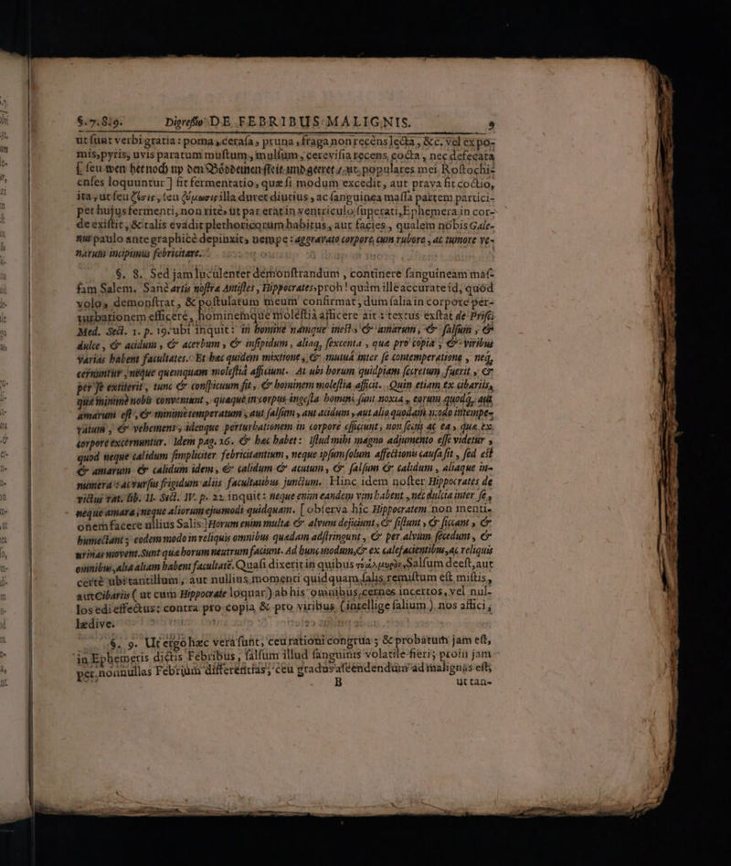 $.7.8:9. Digrefto;-DE FEDRIBUS- MALIGNIS. ^ ut funt verbi gratia : poma ceraía » pruna ,fraganonrecéns]eda , &amp;c. vel ex po- mis,pyris, uvis paratum müuftum;, mulíüm , cerevifia recens, cocta , nec defecata E feu wen betnod) np ten Sóbbemnen feit. umb geret z;ant;populares mei Roftochiz enfes loquuntur ] fitfermentatio, que fi modum excedit, aut prava fit coctio, ita, ut feu Ctzis , teu (Unmeigilla duret diutius , ac (anguinea maffa partem parrici- pethujusfermenti,non rité» üt par eratin ventriculofuperati,Ephemera in cor- de cxiftit , &amp;'talis evádit plethoricorüm habitus , aut facies , qualem nobis Gaie- n6 paulo ante graphice depinxits nempe : aggravato corpore, cui rubore , at tumore ve- naruti incipipius febriatare.. !o b $. 8. Sed jamluculenter dértonftrandum , continere fanguineam mat- fam Salem, San artis noftra Attifles , Hippocratessproh ! quàm illeaccurateid, quód volos demopftrat , &amp;poftulatum meum confirmat ; dum (alia in corpore per- turbationem shes. hominea QUE RIOIEItA dificere ait i textus exftat de Prifc: Med. Sed. 1. p. 19;ubi inquit: 35 bomine namque inest s Ganar , e falfuin , 6 dulce , &amp;* acidum , €&amp; acerbum , C infipidum , aliaq, féxcenta » qua pro topia é viribus Varias babent facultates. Et bac quidem wmixttone y: shut inter fé contemperatione , nea, cernuntür , neque quemquam molefiá afficiunt. AL ubi borum quidpiam feeretum fatrit., [^ per Je extiterit , tunc e con[picuum fit; € boininem moleflia affiat. Quin etiam tx abariiss qué ninm)? nobls conventamt , quaque in corpus ingefla. bomini funt noxia » eorum quoda, qti amarum eft, 6 minimetemperatum y aut falfum y aut acidum y aut alio quodaih 1.080 ititempts valum , € vehemens ideoque. perturbationem in cotpore «fficiunt , non fetis 4€ ea.» due. ex. torpore excérnuntur. 1dem pag. x6. C bac babet: fhudsmibi agno adjumento effe videtar ; quod neque calidum famplicter febriatantium , neque ipfum folum affectionis caufa fit , fed eit € amarum. 6 calidum idem , &amp; calidum &amp; acutum , G* fal(um € calidum , aliaque iu- numerá's AUvuv [us frigidum aliis facultatibus junclum. Hinc idem nofter Hippocrates de vidus Tat: lib. 11. $&amp;d. IV. p. 22: inquit: neque enun eandem vim babent , uc dulcta inter ft neque amara ; neque aliorum ejusmodi quidquam. [obterva hic Hippocratem non menti. onemfacere ullius Salis:]Horam euim multa &amp; alvum dejidumt s C fiflunt , € [lam » Cr bumedlant ; eodem modo in veliquis omnibus quadam adflringunt , € per alvi. fécedunt , ó srinas novent.Sunt qua borum neutrum faaunt. Ad bunc imodninO ex calefadentibus,ac veliquis omnibus alia aliam babent facultate. Quafi dixeririn quib us sou tuphr,Salfum deeft,aut certé übitantillum ; aut nullius,momenti quidquam falis remiftum eft miftis, autCibatis ( ut cum Hippocrate loquar) ab his omuibus,cernes incertos, vel nul- los edi effectus: contra pro copia &amp; pro viribus (inxellige falium ). nos affici ; ledive. i22 2l 3b - 9. Ut eigo hzc verafunt, ceu rationi congrua ; &amp; probatum jam eft, in Ephemeris di&amp;tis Febribus , falfum illud fanguinis volatile-fieri; pcoiii jam per.noanullas Febrium differetirias;'ceu gradusafeéndendüni'ad EN 