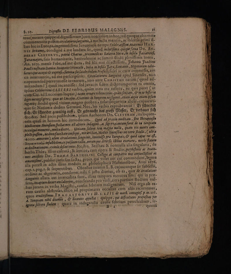 $.10- Digrefhh DE FEBRIBUS MALA GNIS. rt 3.10€ oo i a tror(notatu quippeid digniffimum)cumnon (olàm inhoc,ted quoque aliis meis cómmentatiis paflim creulations (anpuinis,à me facta mentio , ac folertia primi il- lius hicin Europa;ingeniofi(fim: Inyentoris nempe Celeb atiffims Anatomia H AR - vr Brit4ti, condigne à me laudata fit, quod incdutifima quoque fama DN. Aw- DREAS CLRYERVS, patrid Chattus , protomedicus Batavie Nova ,in in[ula 3 accatrenft, java majori, fuis humanitatis, benivolentiz ac fummi ftudii plenilfimis literis, An. 1675. menfe Febr.ad. me datis fed filii mei dile&amp;iflimi, fobauuis Joachimi paulli noftvatis Danice Societatis Orientalis , Indié in Infila Sf ava, Bantamit , Negetiorum tabu- laruiique accepti &amp; expenfi» fumna fui laude ibidem Prefecli fidei ac cure commiffis, aut c9 internuntio, ad.me perfcripíerit: Circulationem Sanguinis apud Sinenfes , non nüperum fed pervetus elle inventum , imo ante CuRisruM natum ( quod ad- mitandum !) quafi incanüiffe : .fed juvat in fidem diorum porius ea omnia, ipfius Celeberrimi CLET ERI verbis, quàm meis me referre, ne quis putet ( ut cum Cic. ad Lucceium loquar) ea1e ornare vebemeutius quam [enitam, c ineo bifloria leges menegligere y. quas ut Liccejus , Ciceronis in bonorem necligeret , etiain atque etiam ipfum rogavit y hodie quod vitium magno probro » tolutiloquentia alicui ; cujuscun- que fit Nationis dedito Germani Nos, his verbis exprobramus : &amp;r fcüncibt (id); €v fBncibet actoaftía auff. Gr acbraucit ba greffe SDiejfer; €t verbauct fidj &amp;c.&amp;c. Sed jocis pofthabitss, ipfum Authorem Dn. Crz v ERuM ,italoquen- tein quafi in Scenam hic-introducam. ,. Quod ad praxin meditam , five Therapeufin Medicorum Sinenfium fpeclat non. e3l altioris indagint , ac füptrvacaneum foret de ea tanquam creexigui momenti , multa dicere. unicain falteui rem magna molis , quam yix tente com- plecti poffin , nedum facultate confequi , mirari licet, Medicis Sinenfibus tot vetro feculi , C ultra 4000. amori) ufum circulationis fanguinis, tunotuiffe pre Europais, € quod caput rei eft, Supe rixbo infallibilem,ex pulfaum tata ,eoruinque diverfis idibus exercere » morbi ftatua - acdeclinationem ; exinde difcutientes. Scc, &amp; c. Sedhac &amp; nonnulla alia fingularia , de herba Thée ; illius culturà ; &amp; femine, cum opera &amp; ftudio ,polybifleris ac Anato- aues antiflitis Dw. Tuo BARTHOLINI | Col/eg4 4€ compátris ei conjunclifini 4c aimantifftmt , publici juris fint facta; proin qui volet aut cui commodum,legere illa poteft in actis illius medicis ac philofophicis Hafnienfibus, Anni 1676, cap. t. pag. I- &amp; Íequentibus. Obreítor interim L. B. cujuscunque fit fubfellii, ordinis ac dignitatis, condonet.mihi fi jufto diutius, ob ea , qua de araulatioue . Sanguinis allata. aut intercalata funt; illius tempora moratus fim; qui in prz- fens; inceptum decurram laborem , enucleando pro virili,citra partium ftudium nul- lius jurans in verba Magiftri , caufas lebrium malignatum. — Nifi ergo ob ea- rum caufas abftruías, illico ad proprietates occultas cum aliis recurremus, quos eruditifiimus FRACASTORIV S f. 2- I IT. de morb. contagiof. p. wt. 116. A. Tanquam nibil dicentes , €» llocentes appellat : quippe, qui difficultates propofitas per ignota folvere fludent :- quate mn indagandis caufis febrium petechialium , fe- Da quenti