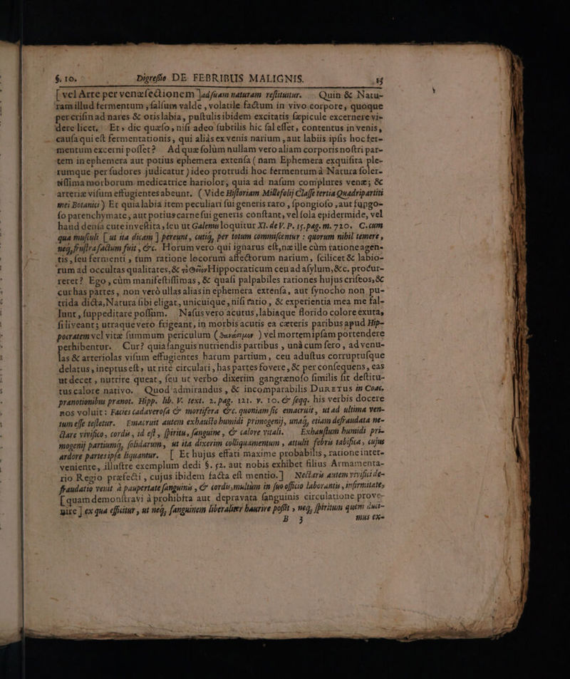 Moa CUL UVPYRTA su ear Tul RNC RÉDI AL ois [e die Mas tu c RR [ vel Arte per venzfedionem Jad/aam naturam. veflituitur. Quin &amp; Natu- ram illud fermentum , falfum valde , volatile factum in vivo corpore, quoque per crifin ad nares &amp; orislabia, puítulis ibidem excitatis (zpicule excernere vi- dere licet, Et» dic quafo, nift adeo (ubrilis hic fal effet, contentus in venis, caufa qui eft fermentationis , qui aliàs ex venis narium ,aut labiis ipfis hocfer- mentum excerni poffet? | Ad quzfolüm nullam vero aliam corporis noftri par- tem inephemera aut potius ephemera extenía ( nam Ephemera exquifita. ple- rumque per fudores judicatur ) ideo protrudi hoc fermentum à Natura foler- ffima morborum. medicatrice hariolor, quia ad. nafum complures vene; &amp; arteriz vifum effugientesabeunt. ( Vide Hifforiam Millefolij Claffe tertia Quadripartiti siti Botanici) Ec quialabia item peculiari fui generis raro , fpongiofo ,aut fupgo- (o parenchymate ; aut potiuscarne fui generis conftant, vel fola epidermide, vel haud denía cuteinveftita ; fcu ut Galeni loquitur XI. de V. P. 15. pag. m. 720. C.eum qua mufiuli [ ut ita dicam ] pereunt, cutiá, per totum commi[centur : quorum nibil temere , neo, frujira factum fuit , &amp;. Horum vero qui ignarus eítnz ille càm tationeagen- tis , eu fermenti , tum ratione locorum affe&amp;orum narium, fcilicet &amp; labio- rum ad occultas qualitates, &amp; s; Gc Hippocraticum ceu ad afylum,&amp;c. ptocur- reret? Ego , cüm manifeftiffimas , &amp; quali palpabiles rationes hujus crifeos, &amp; cur has partes , non veró ullas aliasin ephemera extenía, aut fynocho non pu- trida di&amp;a;Natura fibi eligat, unicuique, nifi fatio, &amp; experientia mea me fal- lunt, fuppeditare poffüm. | Nafusvero acutus,labiaque florido colore exuta; filiveant; utraquevero frigeant, in morbisacutis ea czteris paribusapud Hip- pocatem vcl vite fummum periculum (Sav&amp;migor ) vel mortemipfam portendere perhibentur. | Cur? quiafanguis nutriendis partibus , unà cum fero , ad venu- las &amp; arteriolas vifum effugientes harum partium, ceu adu(tus corruptufque delatus , ineprus eft ut rité circulari , has partesfovere, &amp; per confequens , eas ut decet , nutrire queat, feu ut verbo. dixerim gangranofo fimilis fit deftitu- tuscalore nativo. Quod admirandus , &amp; incomparabilis Dun erus zn Coat. pranotionibus prenot. Hipp. lib. V. text. 2. pag. i21. y. 10. € feqq. his verbis docere nos voluit: Facies cadavero(a € sortifera €t. quoniam fic emacruit , ut ad. ultima ven- ium effe tefletur. — Emacruit. autem exbausto bumidi primogenij, unaà, etiam defraudata ne- are vivifico, cordi , id efl , [piritu, fanguine , € calore vitali... Exbanflum bumidi pri- mogenij partiuma, folidarum, t ita dixerim colliquamentum , attulit. inp tabifica , cujus ardore partesipít liquantur. | Ec hujus effati maxime probabilis, rationeinter-