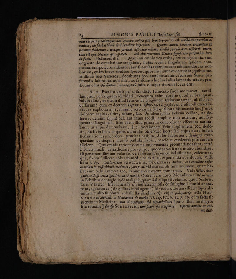 M SIMONIS PAULLTI rrex£ant feu $. 16: m. anus excipere , eademque duo Nature. noftra fola &amp;vagézevra id eft confocalia partibus o- wmibus , uti folebat liberà liberaliter impartive. . «| Quoties autem perenni con[utnptio eft partium folidarum: s undque perennis difipatio metlaris vivifia ; paulo. ante: defiripti , mortte cina esl ejus Natura. qui egrotat. .— Sed. ejas iorticina Natura. fenificatio potifmim lucet in fade. Ha&amp;enus ille. « Quzillius emphatica verba, ceu congruentia, cum dogmate de circulatione fanguinis , hujus feculi ; fingularem quidem com- mentarium pofcere videntur ; tam fi caufas recenfitorum admirandorum mor- borum , quàm locos affectos fpe&amp;tes; quos invadunt &amp; beri M me- ritiffimoó lues Venerea:, Scorbutus &amp;c. annumerantur ; fed cum Senes pet- ferendis laboribus non fint , ac fatifcant » hic loci aliis lampada trado; pra- (crtim cüm aisi Gef« Igmexegnas infra quoque dicendi locus erit. $. 1t. Excteto veró per crifin dicto fermento [non me movet» tantil- luni, aut perexiguum id. videri ; venenum enim fcorpius quod evibrat quan- tulum illud, at quam illud fermentat fanguinem Italorum tamen, ab illo pet- culforum! cum ex decretis Hippocr. 1. apbor. 25.7 xaperra.» ej ufmodi excretio- nes, ex euphoria egri , minimé veró copia fed qualitate xftimand fint] mox dolorem capitis» fitim ; eftum , &amp;c. Poftdein ipfam Febrim ceffare, ac de- finere; demüm figi id Sal, aut fixum reddi, amplius non noxium, aut fer- . meritans fanguinem , licet idem illud prima in concodtione vifcerum natura- 4 lium, ut antea demoüfttavi, $. 7. occa&amp;ionem Febris.ephemerz &amp;c. dede- | iit, di&amp;isin locis corporis omni die obfervare licet; fed cujus excretionem fternutationes praecedere ; pruritus narium , dolor labiorum , denique rofio quedam confequi ; ultimó puftulz, labia, narefque exedentes prorumpete affolen. — Quz omnia ratione optima interveniente pronuntianda funt; certó à Saleanimali , utitadicam provenire, quo viperas fi non multo abundare; | aft penerrantiffimum volatile, vel fuffocatas in vino ; vel uftulatas, calcinatas- que, fixàm fufficere nobis in medicinales üfus, experientia nos docuit, Vide infra $. 67. — Celeberriais veró DAN1EgL BEcxkrRus» Amus, ac Conmuilito nofter quondam in Ro[tocbienfi Academia , jam p. tn. videtur id; ob fimilitadinem , quam ha- bet cum Sale Ammoniaco, in humano corpore comparare. | Vide Hiffer. Ana- gallidis Claffe tevtia Quadrip.mei Botanic, Obiter vero noto : Menullum aliud uizguz in Febribus contagiofis,&amp; malignis,quam Sal aliquod volatile, quod Scabies, Lues Venerea , Elephantiafis omnes -contagiofi &amp; falfuginofi morbi appro- bant, agnofcere: ( de quibus infráagetur) id veró fi odorum effet, infuperab- undaremulto fulphure volatili ftatuendum e(t: cujus wzeua7QG tefte Hor- M ANNO in aninad. in Montanum de morbis 111. cap. VI. S. 13. p. 79. cüm facta fit mentio in Medicina: son id Medicum , fed. Metaphyficum [ puto illum intelligere Ens rationis ] dixife ScugR n1uM., cum fuayitifa accepit. — Oportet emnino ex atii- TT s fo dele-