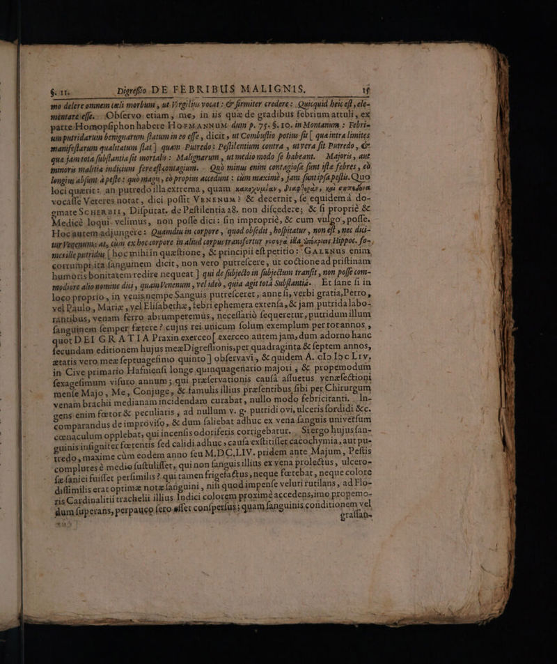 T RÀ ÉL $. 1I. Digo DE FEBRIBUS MALIGNIS. T mo delere omnem celi snorbum ; ut. Virgilitis vocat : &amp; foriiter credere : , Quicquid bei efl , ele- méntare effe; Ob(ervo: etiam , me, in iis quz de gradibus febrium attuli, ex parte Homopfiphon habere. H or MANNuM duin p. 75. $. 10. in Montanum :. Febri- sum putridarut benignarum [latum in eo cffe , dicit » ut Combuflio potius fit [. qua intra limites smanifeflarum qualitatum flat]. quam -Putredo x Peflilentium coutra , stvera fit Putredo , € qua jam tota fübfluntia fit mortalia : Malignarum , ut medio modo fe babeant. — Majoris , aut minoris malitia indiium fereeftontagium. -. Quó minus enim contagiofe [unt ifla febres , e lengius abfunt, à pe[te : quo magit eo propius accedunt : cum maximi y jam funt ipfapeflis. Quo loci querit: an putredo illaextrema , quam xaxoyv|iay y duag ogay s xoà eursdore. vocaffe Veteres notat, dici poflit VENENuM? &amp; decernit, fe equidemà do- gmateScuzR 311 , Difputat. de Peftilentia 28. non difcedeze; &amp; fi proprie &amp; Medicé loqui. velimus, non pofle dici : fin improprie, &amp; cum vulgo; poffe. Hocaurem;adjungere: Quamdru in corpore , quod obedit , bofpitatur , non eft y tec dia- sur Veuenupas ats ciun ex boceorpore in aliud corpus transfertur yooepa, ila xeoxpotne Hippoc. fo- snesille putridus [ hoc mihiin quaftione, &amp; principii eft petitio: GArzNus enim, corrurmpt ita fanguinem dicit, non vero putreícere , ut coctionead priftinam humoris bonitatem redire nequeat ] qui de fubjedlo in fubjedtum tranfit , non poffe com- modiere alio uomine dic , quamVenenum , vel ideo , quia agit tot4 Subflantia. | Ec íane fi in loco pfoprio ,in venisnempe Sanguis putreíceret ,anneíi, verbi gratia,Petro : vel Daulo., Maria ,,yel Elifabetha , febri ephemera extenía , &amp; jam, putridalabo- uot DEI GR AT IA Praxin exerceo[ exerceo aütem Jam, dum adorno hanc fecundam editionem hujus meaDigreflionis;per quadraginta &amp; feptem annos, gtatis vero mez feptuagefimio quinto ] obfervavi, &amp; quidem A. cIo Ic L1v. in. Cive primario Hafnienfi longe quinquagenario majori; &amp; propemodum fexageíimum vifüro. annum ;.qui. prafervationis cauíà: affuetus yenafectioni meníe Majo , Me, Conjuge , &amp; famulis illius prafentibus fibi pet Chirurgum venam brachii medianam incidendam curabat nullo modo febricitanti, .. In- cens enim foetor &amp; peculiaris ; ad nullum v. g: putridi ovi, ulceris fordidi &amp;c. comparandus de improvifo, &amp; dum faliebat adhuc ex vena fanguis univerfum coenaculum opplebat,; qui incenfis odoriferis cortigebatur.., Siergo hujusfan- guinis infigniter fa:tentis fed calidiadhuc. caufa ex(titiffer cacochymia, aut pu- iredo , maxime cüm eodem anno feu M.DC.LIV. pridem ante Majum, Pefüs complures e medio (uftuliffet, qui non fanguis illius ex vena prolectus , ulcero- (x aniei fuiffet perfimilis ? qui tamen frigefatus, neque factebat , neque colore diffimilis erat optima nota fanguini , nifi quod impenfe veluti rutilans, ad Flo- ris Cardinalitii crachelii illius Indici colorem proximé accedens,imo propemo- dum fuperans, perpauco fero eflet confperíus; quam fanguinis pheigapdn V) *u: E eraffan- T4